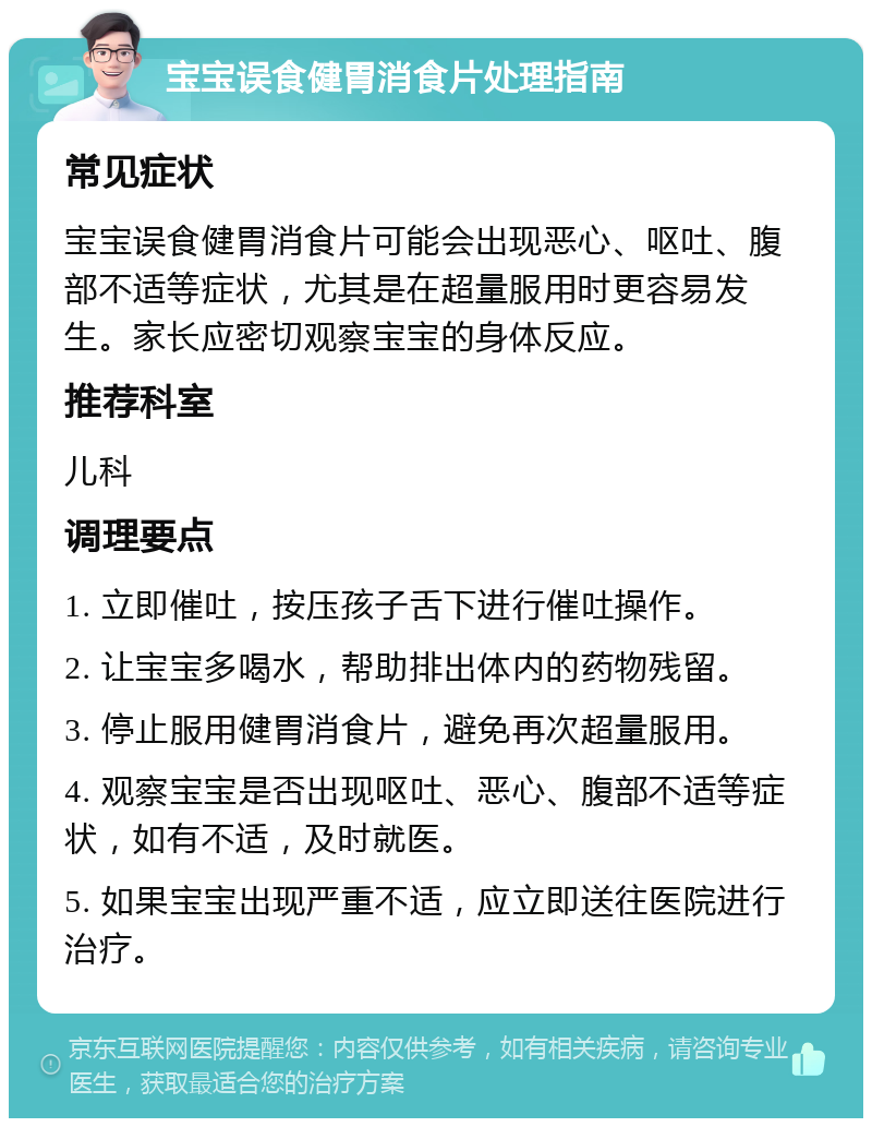 宝宝误食健胃消食片处理指南 常见症状 宝宝误食健胃消食片可能会出现恶心、呕吐、腹部不适等症状，尤其是在超量服用时更容易发生。家长应密切观察宝宝的身体反应。 推荐科室 儿科 调理要点 1. 立即催吐，按压孩子舌下进行催吐操作。 2. 让宝宝多喝水，帮助排出体内的药物残留。 3. 停止服用健胃消食片，避免再次超量服用。 4. 观察宝宝是否出现呕吐、恶心、腹部不适等症状，如有不适，及时就医。 5. 如果宝宝出现严重不适，应立即送往医院进行治疗。