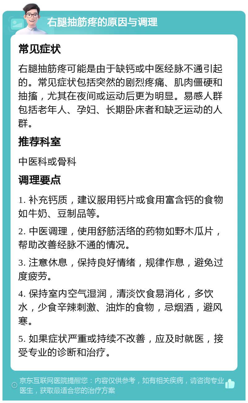 右腿抽筋疼的原因与调理 常见症状 右腿抽筋疼可能是由于缺钙或中医经脉不通引起的。常见症状包括突然的剧烈疼痛、肌肉僵硬和抽搐，尤其在夜间或运动后更为明显。易感人群包括老年人、孕妇、长期卧床者和缺乏运动的人群。 推荐科室 中医科或骨科 调理要点 1. 补充钙质，建议服用钙片或食用富含钙的食物如牛奶、豆制品等。 2. 中医调理，使用舒筋活络的药物如野木瓜片，帮助改善经脉不通的情况。 3. 注意休息，保持良好情绪，规律作息，避免过度疲劳。 4. 保持室内空气湿润，清淡饮食易消化，多饮水，少食辛辣刺激、油炸的食物，忌烟酒，避风寒。 5. 如果症状严重或持续不改善，应及时就医，接受专业的诊断和治疗。