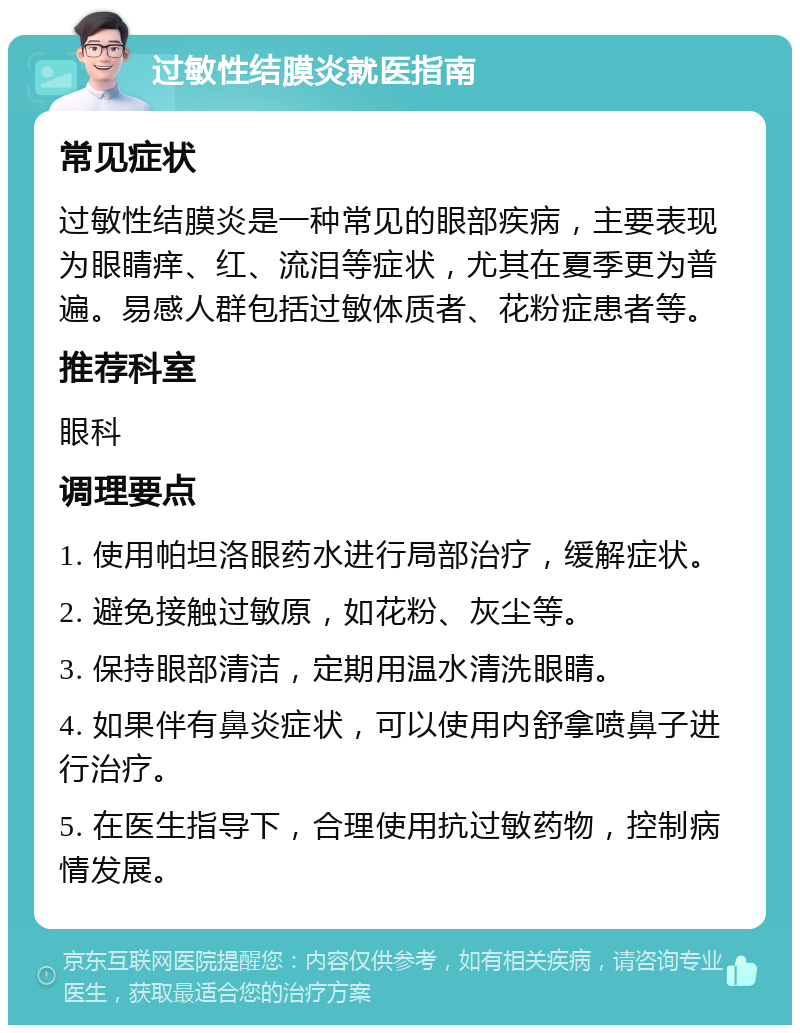 过敏性结膜炎就医指南 常见症状 过敏性结膜炎是一种常见的眼部疾病，主要表现为眼睛痒、红、流泪等症状，尤其在夏季更为普遍。易感人群包括过敏体质者、花粉症患者等。 推荐科室 眼科 调理要点 1. 使用帕坦洛眼药水进行局部治疗，缓解症状。 2. 避免接触过敏原，如花粉、灰尘等。 3. 保持眼部清洁，定期用温水清洗眼睛。 4. 如果伴有鼻炎症状，可以使用内舒拿喷鼻子进行治疗。 5. 在医生指导下，合理使用抗过敏药物，控制病情发展。