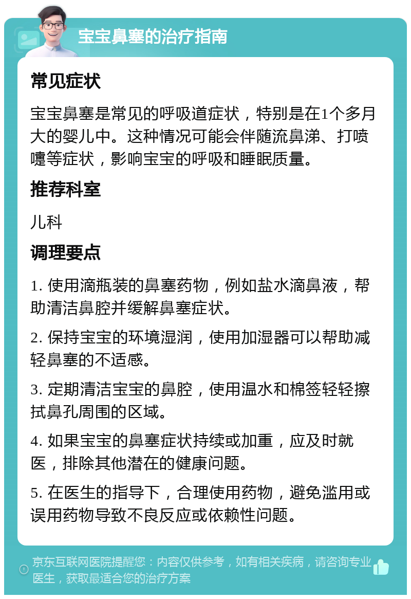 宝宝鼻塞的治疗指南 常见症状 宝宝鼻塞是常见的呼吸道症状，特别是在1个多月大的婴儿中。这种情况可能会伴随流鼻涕、打喷嚏等症状，影响宝宝的呼吸和睡眠质量。 推荐科室 儿科 调理要点 1. 使用滴瓶装的鼻塞药物，例如盐水滴鼻液，帮助清洁鼻腔并缓解鼻塞症状。 2. 保持宝宝的环境湿润，使用加湿器可以帮助减轻鼻塞的不适感。 3. 定期清洁宝宝的鼻腔，使用温水和棉签轻轻擦拭鼻孔周围的区域。 4. 如果宝宝的鼻塞症状持续或加重，应及时就医，排除其他潜在的健康问题。 5. 在医生的指导下，合理使用药物，避免滥用或误用药物导致不良反应或依赖性问题。