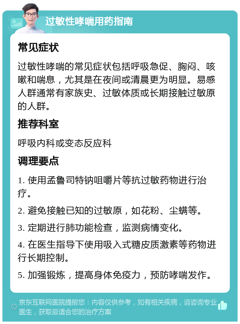 过敏性哮喘用药指南 常见症状 过敏性哮喘的常见症状包括呼吸急促、胸闷、咳嗽和喘息，尤其是在夜间或清晨更为明显。易感人群通常有家族史、过敏体质或长期接触过敏原的人群。 推荐科室 呼吸内科或变态反应科 调理要点 1. 使用孟鲁司特钠咀嚼片等抗过敏药物进行治疗。 2. 避免接触已知的过敏原，如花粉、尘螨等。 3. 定期进行肺功能检查，监测病情变化。 4. 在医生指导下使用吸入式糖皮质激素等药物进行长期控制。 5. 加强锻炼，提高身体免疫力，预防哮喘发作。