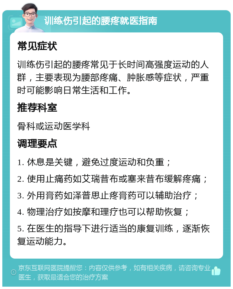 训练伤引起的腰疼就医指南 常见症状 训练伤引起的腰疼常见于长时间高强度运动的人群，主要表现为腰部疼痛、肿胀感等症状，严重时可能影响日常生活和工作。 推荐科室 骨科或运动医学科 调理要点 1. 休息是关键，避免过度运动和负重； 2. 使用止痛药如艾瑞昔布或塞来昔布缓解疼痛； 3. 外用膏药如泽普思止疼膏药可以辅助治疗； 4. 物理治疗如按摩和理疗也可以帮助恢复； 5. 在医生的指导下进行适当的康复训练，逐渐恢复运动能力。