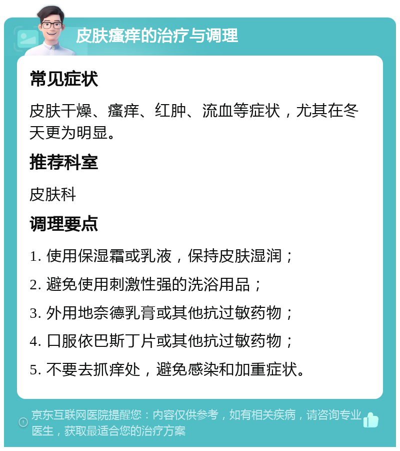 皮肤瘙痒的治疗与调理 常见症状 皮肤干燥、瘙痒、红肿、流血等症状，尤其在冬天更为明显。 推荐科室 皮肤科 调理要点 1. 使用保湿霜或乳液，保持皮肤湿润； 2. 避免使用刺激性强的洗浴用品； 3. 外用地奈德乳膏或其他抗过敏药物； 4. 口服依巴斯丁片或其他抗过敏药物； 5. 不要去抓痒处，避免感染和加重症状。