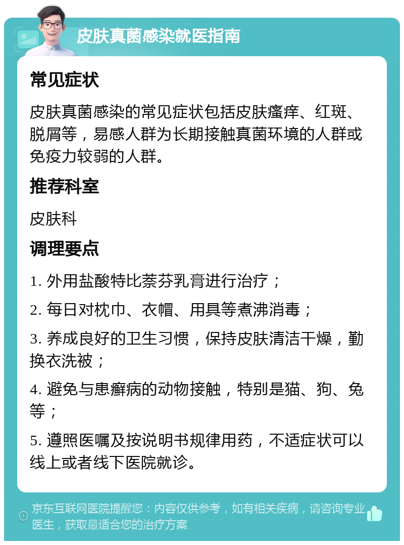 皮肤真菌感染就医指南 常见症状 皮肤真菌感染的常见症状包括皮肤瘙痒、红斑、脱屑等，易感人群为长期接触真菌环境的人群或免疫力较弱的人群。 推荐科室 皮肤科 调理要点 1. 外用盐酸特比萘芬乳膏进行治疗； 2. 每日对枕巾、衣帽、用具等煮沸消毒； 3. 养成良好的卫生习惯，保持皮肤清洁干燥，勤换衣洗被； 4. 避免与患癣病的动物接触，特别是猫、狗、兔等； 5. 遵照医嘱及按说明书规律用药，不适症状可以线上或者线下医院就诊。