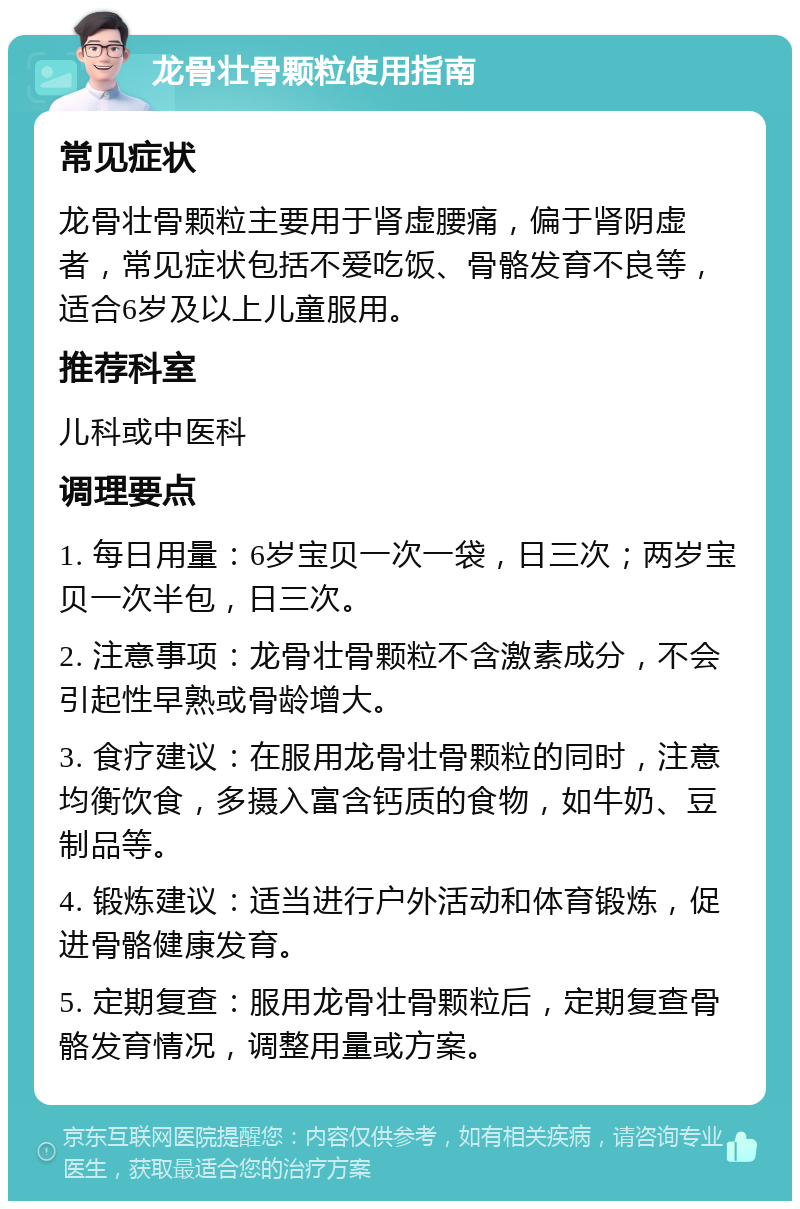 龙骨壮骨颗粒使用指南 常见症状 龙骨壮骨颗粒主要用于肾虚腰痛，偏于肾阴虚者，常见症状包括不爱吃饭、骨骼发育不良等，适合6岁及以上儿童服用。 推荐科室 儿科或中医科 调理要点 1. 每日用量：6岁宝贝一次一袋，日三次；两岁宝贝一次半包，日三次。 2. 注意事项：龙骨壮骨颗粒不含激素成分，不会引起性早熟或骨龄增大。 3. 食疗建议：在服用龙骨壮骨颗粒的同时，注意均衡饮食，多摄入富含钙质的食物，如牛奶、豆制品等。 4. 锻炼建议：适当进行户外活动和体育锻炼，促进骨骼健康发育。 5. 定期复查：服用龙骨壮骨颗粒后，定期复查骨骼发育情况，调整用量或方案。