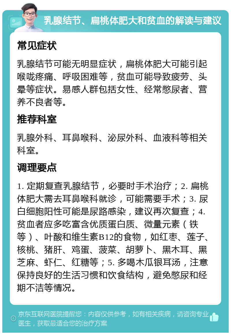 乳腺结节、扁桃体肥大和贫血的解读与建议 常见症状 乳腺结节可能无明显症状，扁桃体肥大可能引起喉咙疼痛、呼吸困难等，贫血可能导致疲劳、头晕等症状。易感人群包括女性、经常憋尿者、营养不良者等。 推荐科室 乳腺外科、耳鼻喉科、泌尿外科、血液科等相关科室。 调理要点 1. 定期复查乳腺结节，必要时手术治疗；2. 扁桃体肥大需去耳鼻喉科就诊，可能需要手术；3. 尿白细胞阳性可能是尿路感染，建议再次复查；4. 贫血者应多吃富含优质蛋白质、微量元素（铁等）、叶酸和维生素B12的食物，如红枣、莲子、核桃、猪肝、鸡蛋、菠菜、胡萝卜、黑木耳、黑芝麻、虾仁、红糖等；5. 多喝木瓜银耳汤，注意保持良好的生活习惯和饮食结构，避免憋尿和经期不洁等情况。