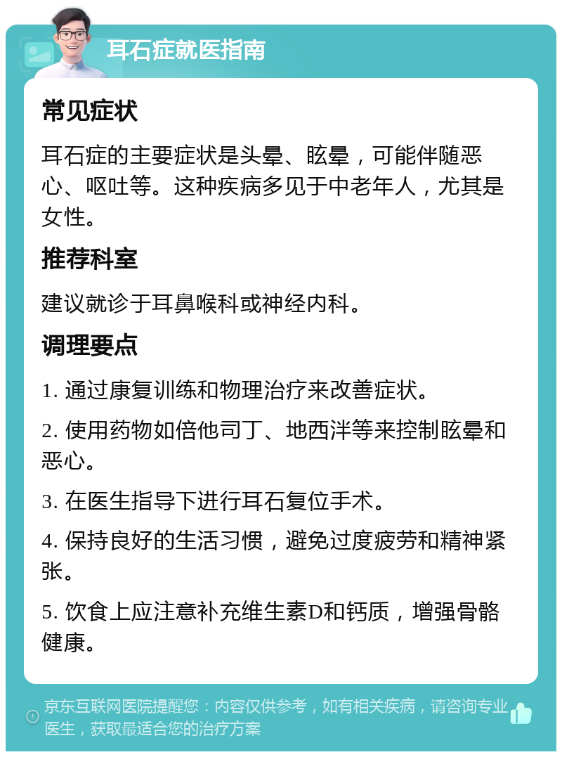 耳石症就医指南 常见症状 耳石症的主要症状是头晕、眩晕，可能伴随恶心、呕吐等。这种疾病多见于中老年人，尤其是女性。 推荐科室 建议就诊于耳鼻喉科或神经内科。 调理要点 1. 通过康复训练和物理治疗来改善症状。 2. 使用药物如倍他司丁、地西泮等来控制眩晕和恶心。 3. 在医生指导下进行耳石复位手术。 4. 保持良好的生活习惯，避免过度疲劳和精神紧张。 5. 饮食上应注意补充维生素D和钙质，增强骨骼健康。