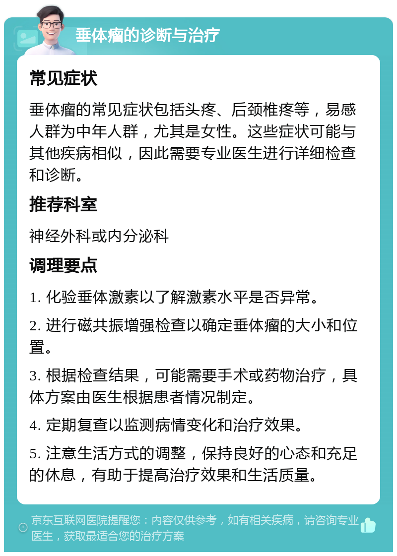 垂体瘤的诊断与治疗 常见症状 垂体瘤的常见症状包括头疼、后颈椎疼等，易感人群为中年人群，尤其是女性。这些症状可能与其他疾病相似，因此需要专业医生进行详细检查和诊断。 推荐科室 神经外科或内分泌科 调理要点 1. 化验垂体激素以了解激素水平是否异常。 2. 进行磁共振增强检查以确定垂体瘤的大小和位置。 3. 根据检查结果，可能需要手术或药物治疗，具体方案由医生根据患者情况制定。 4. 定期复查以监测病情变化和治疗效果。 5. 注意生活方式的调整，保持良好的心态和充足的休息，有助于提高治疗效果和生活质量。