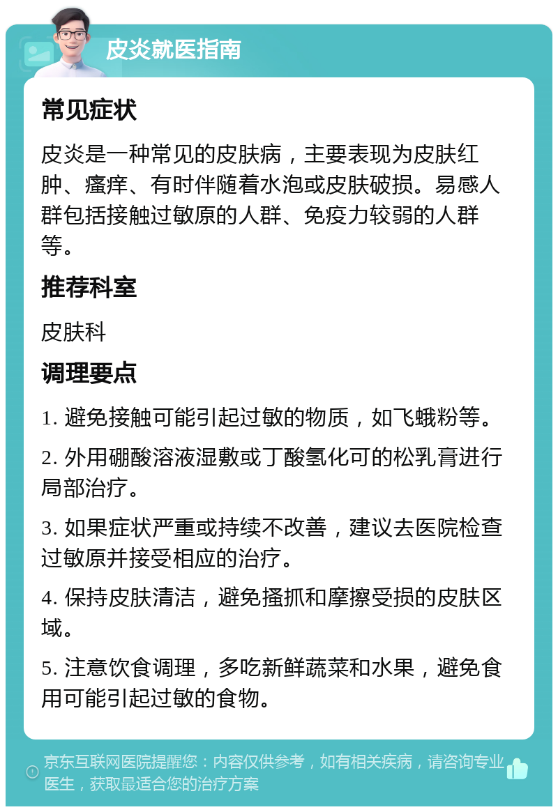 皮炎就医指南 常见症状 皮炎是一种常见的皮肤病，主要表现为皮肤红肿、瘙痒、有时伴随着水泡或皮肤破损。易感人群包括接触过敏原的人群、免疫力较弱的人群等。 推荐科室 皮肤科 调理要点 1. 避免接触可能引起过敏的物质，如飞蛾粉等。 2. 外用硼酸溶液湿敷或丁酸氢化可的松乳膏进行局部治疗。 3. 如果症状严重或持续不改善，建议去医院检查过敏原并接受相应的治疗。 4. 保持皮肤清洁，避免搔抓和摩擦受损的皮肤区域。 5. 注意饮食调理，多吃新鲜蔬菜和水果，避免食用可能引起过敏的食物。