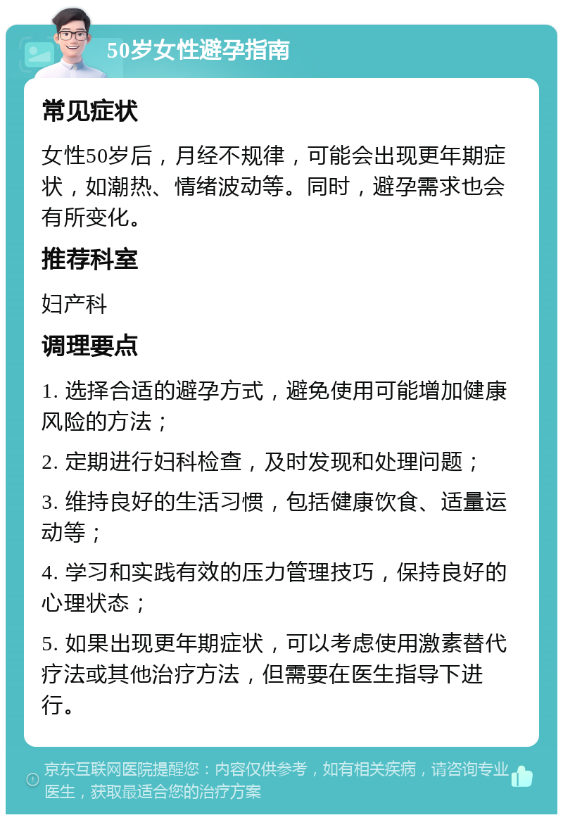 50岁女性避孕指南 常见症状 女性50岁后，月经不规律，可能会出现更年期症状，如潮热、情绪波动等。同时，避孕需求也会有所变化。 推荐科室 妇产科 调理要点 1. 选择合适的避孕方式，避免使用可能增加健康风险的方法； 2. 定期进行妇科检查，及时发现和处理问题； 3. 维持良好的生活习惯，包括健康饮食、适量运动等； 4. 学习和实践有效的压力管理技巧，保持良好的心理状态； 5. 如果出现更年期症状，可以考虑使用激素替代疗法或其他治疗方法，但需要在医生指导下进行。