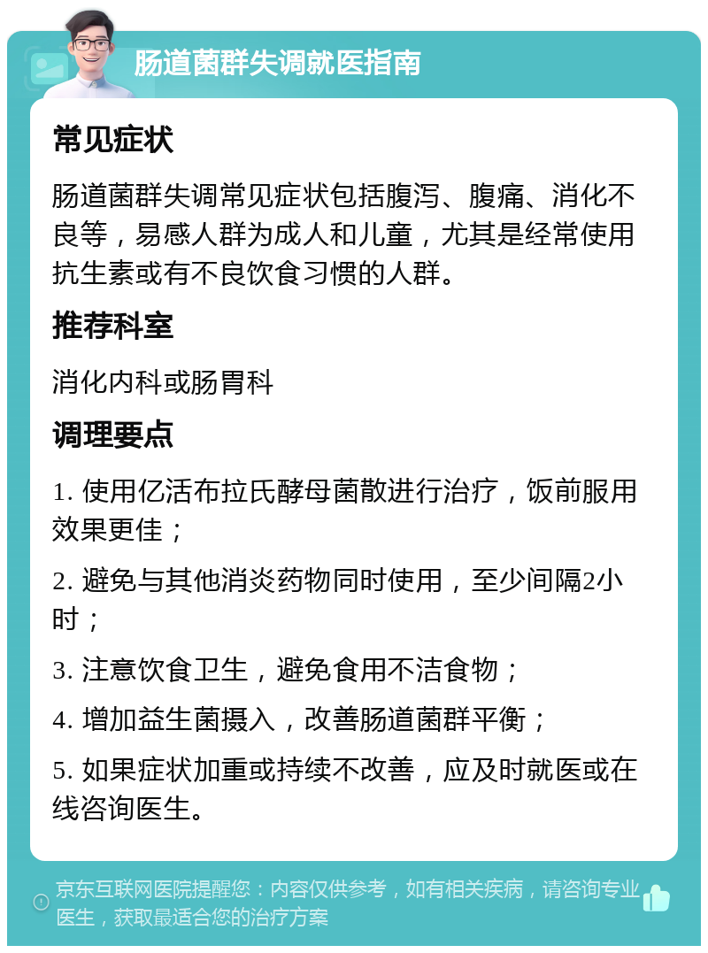 肠道菌群失调就医指南 常见症状 肠道菌群失调常见症状包括腹泻、腹痛、消化不良等，易感人群为成人和儿童，尤其是经常使用抗生素或有不良饮食习惯的人群。 推荐科室 消化内科或肠胃科 调理要点 1. 使用亿活布拉氏酵母菌散进行治疗，饭前服用效果更佳； 2. 避免与其他消炎药物同时使用，至少间隔2小时； 3. 注意饮食卫生，避免食用不洁食物； 4. 增加益生菌摄入，改善肠道菌群平衡； 5. 如果症状加重或持续不改善，应及时就医或在线咨询医生。