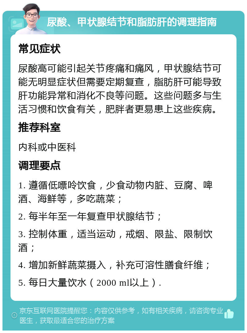 尿酸、甲状腺结节和脂肪肝的调理指南 常见症状 尿酸高可能引起关节疼痛和痛风，甲状腺结节可能无明显症状但需要定期复查，脂肪肝可能导致肝功能异常和消化不良等问题。这些问题多与生活习惯和饮食有关，肥胖者更易患上这些疾病。 推荐科室 内科或中医科 调理要点 1. 遵循低嘌呤饮食，少食动物内脏、豆腐、啤酒、海鲜等，多吃蔬菜； 2. 每半年至一年复查甲状腺结节； 3. 控制体重，适当运动，戒烟、限盐、限制饮酒； 4. 增加新鲜蔬菜摄入，补充可溶性膳食纤维； 5. 每日大量饮水（2000 ml以上）.