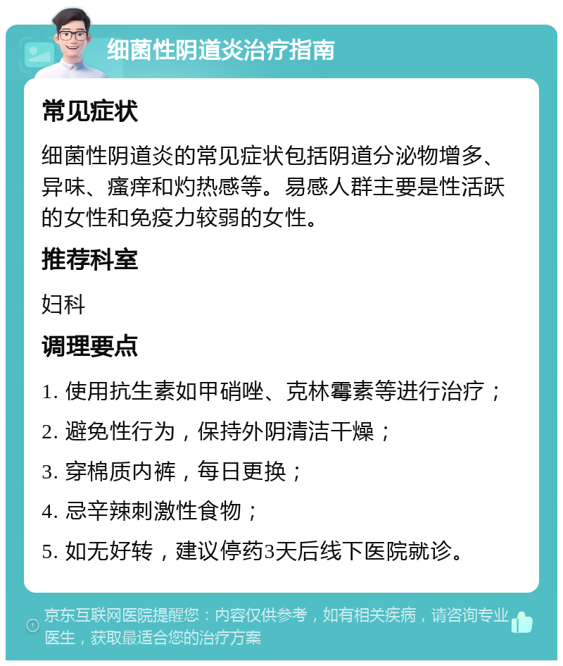 细菌性阴道炎治疗指南 常见症状 细菌性阴道炎的常见症状包括阴道分泌物增多、异味、瘙痒和灼热感等。易感人群主要是性活跃的女性和免疫力较弱的女性。 推荐科室 妇科 调理要点 1. 使用抗生素如甲硝唑、克林霉素等进行治疗； 2. 避免性行为，保持外阴清洁干燥； 3. 穿棉质内裤，每日更换； 4. 忌辛辣刺激性食物； 5. 如无好转，建议停药3天后线下医院就诊。