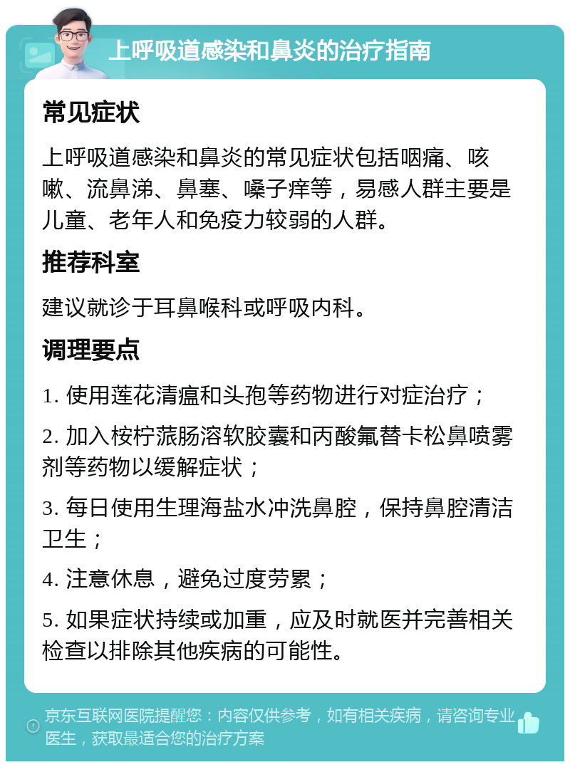 上呼吸道感染和鼻炎的治疗指南 常见症状 上呼吸道感染和鼻炎的常见症状包括咽痛、咳嗽、流鼻涕、鼻塞、嗓子痒等，易感人群主要是儿童、老年人和免疫力较弱的人群。 推荐科室 建议就诊于耳鼻喉科或呼吸内科。 调理要点 1. 使用莲花清瘟和头孢等药物进行对症治疗； 2. 加入桉柠蒎肠溶软胶囊和丙酸氟替卡松鼻喷雾剂等药物以缓解症状； 3. 每日使用生理海盐水冲洗鼻腔，保持鼻腔清洁卫生； 4. 注意休息，避免过度劳累； 5. 如果症状持续或加重，应及时就医并完善相关检查以排除其他疾病的可能性。