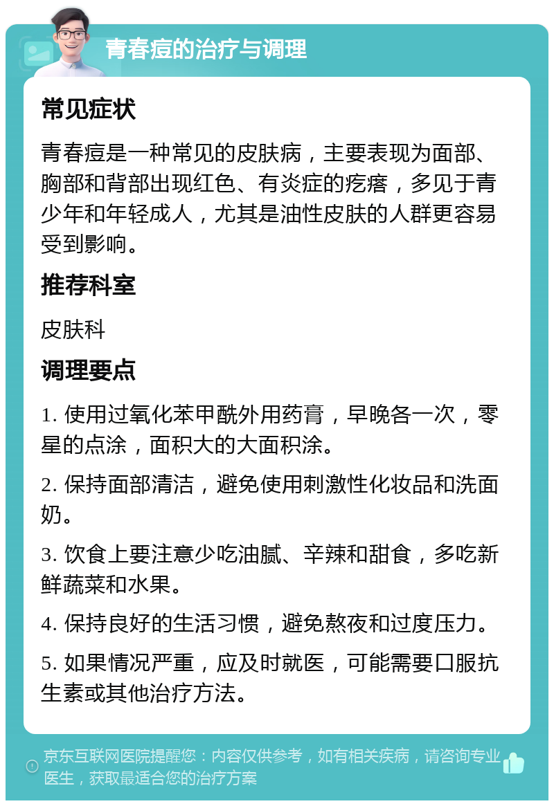 青春痘的治疗与调理 常见症状 青春痘是一种常见的皮肤病，主要表现为面部、胸部和背部出现红色、有炎症的疙瘩，多见于青少年和年轻成人，尤其是油性皮肤的人群更容易受到影响。 推荐科室 皮肤科 调理要点 1. 使用过氧化苯甲酰外用药膏，早晚各一次，零星的点涂，面积大的大面积涂。 2. 保持面部清洁，避免使用刺激性化妆品和洗面奶。 3. 饮食上要注意少吃油腻、辛辣和甜食，多吃新鲜蔬菜和水果。 4. 保持良好的生活习惯，避免熬夜和过度压力。 5. 如果情况严重，应及时就医，可能需要口服抗生素或其他治疗方法。