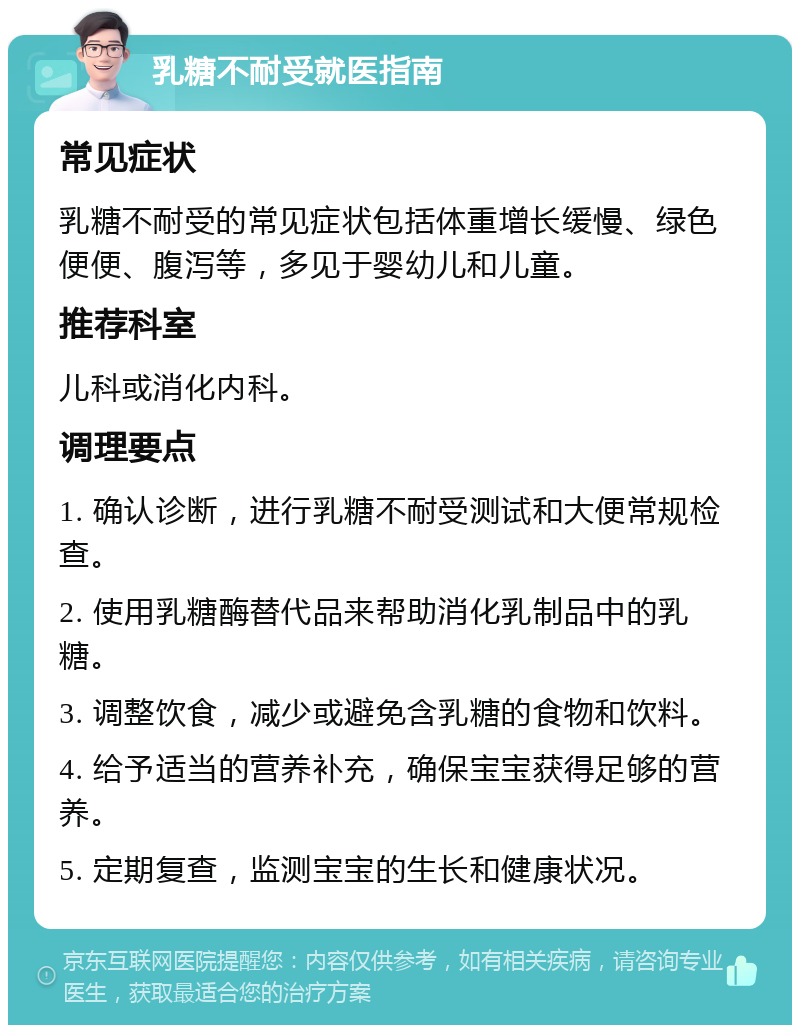 乳糖不耐受就医指南 常见症状 乳糖不耐受的常见症状包括体重增长缓慢、绿色便便、腹泻等，多见于婴幼儿和儿童。 推荐科室 儿科或消化内科。 调理要点 1. 确认诊断，进行乳糖不耐受测试和大便常规检查。 2. 使用乳糖酶替代品来帮助消化乳制品中的乳糖。 3. 调整饮食，减少或避免含乳糖的食物和饮料。 4. 给予适当的营养补充，确保宝宝获得足够的营养。 5. 定期复查，监测宝宝的生长和健康状况。