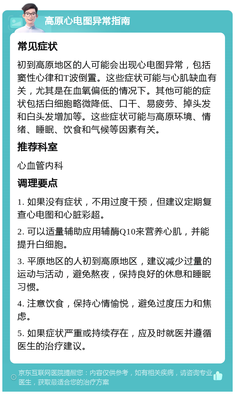 高原心电图异常指南 常见症状 初到高原地区的人可能会出现心电图异常，包括窦性心律和T波倒置。这些症状可能与心肌缺血有关，尤其是在血氧偏低的情况下。其他可能的症状包括白细胞略微降低、口干、易疲劳、掉头发和白头发增加等。这些症状可能与高原环境、情绪、睡眠、饮食和气候等因素有关。 推荐科室 心血管内科 调理要点 1. 如果没有症状，不用过度干预，但建议定期复查心电图和心脏彩超。 2. 可以适量辅助应用辅酶Q10来营养心肌，并能提升白细胞。 3. 平原地区的人初到高原地区，建议减少过量的运动与活动，避免熬夜，保持良好的休息和睡眠习惯。 4. 注意饮食，保持心情愉悦，避免过度压力和焦虑。 5. 如果症状严重或持续存在，应及时就医并遵循医生的治疗建议。