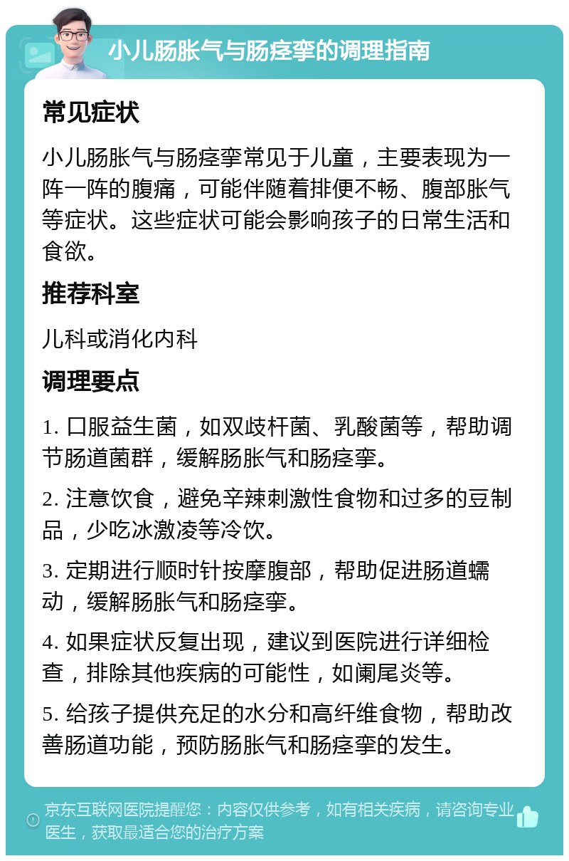 小儿肠胀气与肠痉挛的调理指南 常见症状 小儿肠胀气与肠痉挛常见于儿童，主要表现为一阵一阵的腹痛，可能伴随着排便不畅、腹部胀气等症状。这些症状可能会影响孩子的日常生活和食欲。 推荐科室 儿科或消化内科 调理要点 1. 口服益生菌，如双歧杆菌、乳酸菌等，帮助调节肠道菌群，缓解肠胀气和肠痉挛。 2. 注意饮食，避免辛辣刺激性食物和过多的豆制品，少吃冰激凌等冷饮。 3. 定期进行顺时针按摩腹部，帮助促进肠道蠕动，缓解肠胀气和肠痉挛。 4. 如果症状反复出现，建议到医院进行详细检查，排除其他疾病的可能性，如阑尾炎等。 5. 给孩子提供充足的水分和高纤维食物，帮助改善肠道功能，预防肠胀气和肠痉挛的发生。