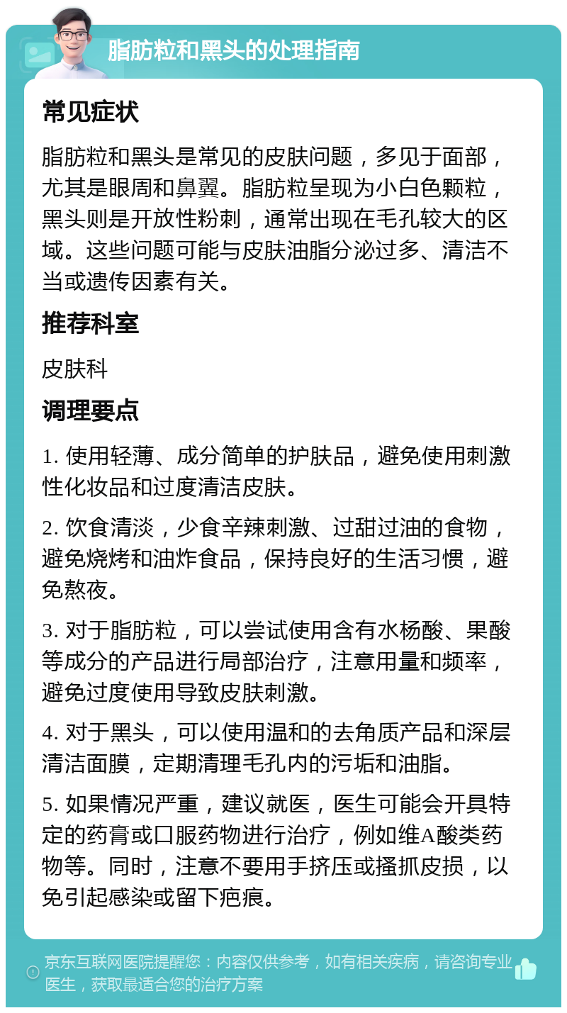 脂肪粒和黑头的处理指南 常见症状 脂肪粒和黑头是常见的皮肤问题，多见于面部，尤其是眼周和鼻翼。脂肪粒呈现为小白色颗粒，黑头则是开放性粉刺，通常出现在毛孔较大的区域。这些问题可能与皮肤油脂分泌过多、清洁不当或遗传因素有关。 推荐科室 皮肤科 调理要点 1. 使用轻薄、成分简单的护肤品，避免使用刺激性化妆品和过度清洁皮肤。 2. 饮食清淡，少食辛辣刺激、过甜过油的食物，避免烧烤和油炸食品，保持良好的生活习惯，避免熬夜。 3. 对于脂肪粒，可以尝试使用含有水杨酸、果酸等成分的产品进行局部治疗，注意用量和频率，避免过度使用导致皮肤刺激。 4. 对于黑头，可以使用温和的去角质产品和深层清洁面膜，定期清理毛孔内的污垢和油脂。 5. 如果情况严重，建议就医，医生可能会开具特定的药膏或口服药物进行治疗，例如维A酸类药物等。同时，注意不要用手挤压或搔抓皮损，以免引起感染或留下疤痕。