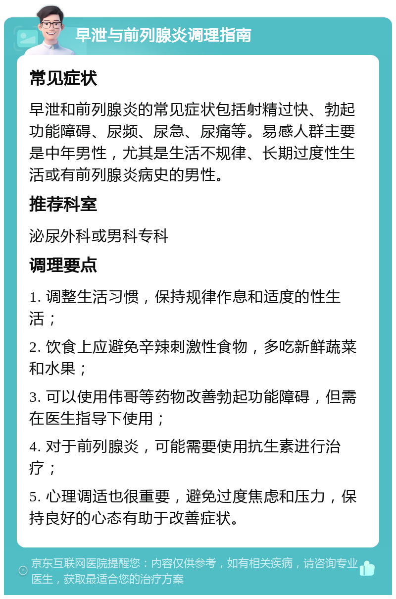 早泄与前列腺炎调理指南 常见症状 早泄和前列腺炎的常见症状包括射精过快、勃起功能障碍、尿频、尿急、尿痛等。易感人群主要是中年男性，尤其是生活不规律、长期过度性生活或有前列腺炎病史的男性。 推荐科室 泌尿外科或男科专科 调理要点 1. 调整生活习惯，保持规律作息和适度的性生活； 2. 饮食上应避免辛辣刺激性食物，多吃新鲜蔬菜和水果； 3. 可以使用伟哥等药物改善勃起功能障碍，但需在医生指导下使用； 4. 对于前列腺炎，可能需要使用抗生素进行治疗； 5. 心理调适也很重要，避免过度焦虑和压力，保持良好的心态有助于改善症状。