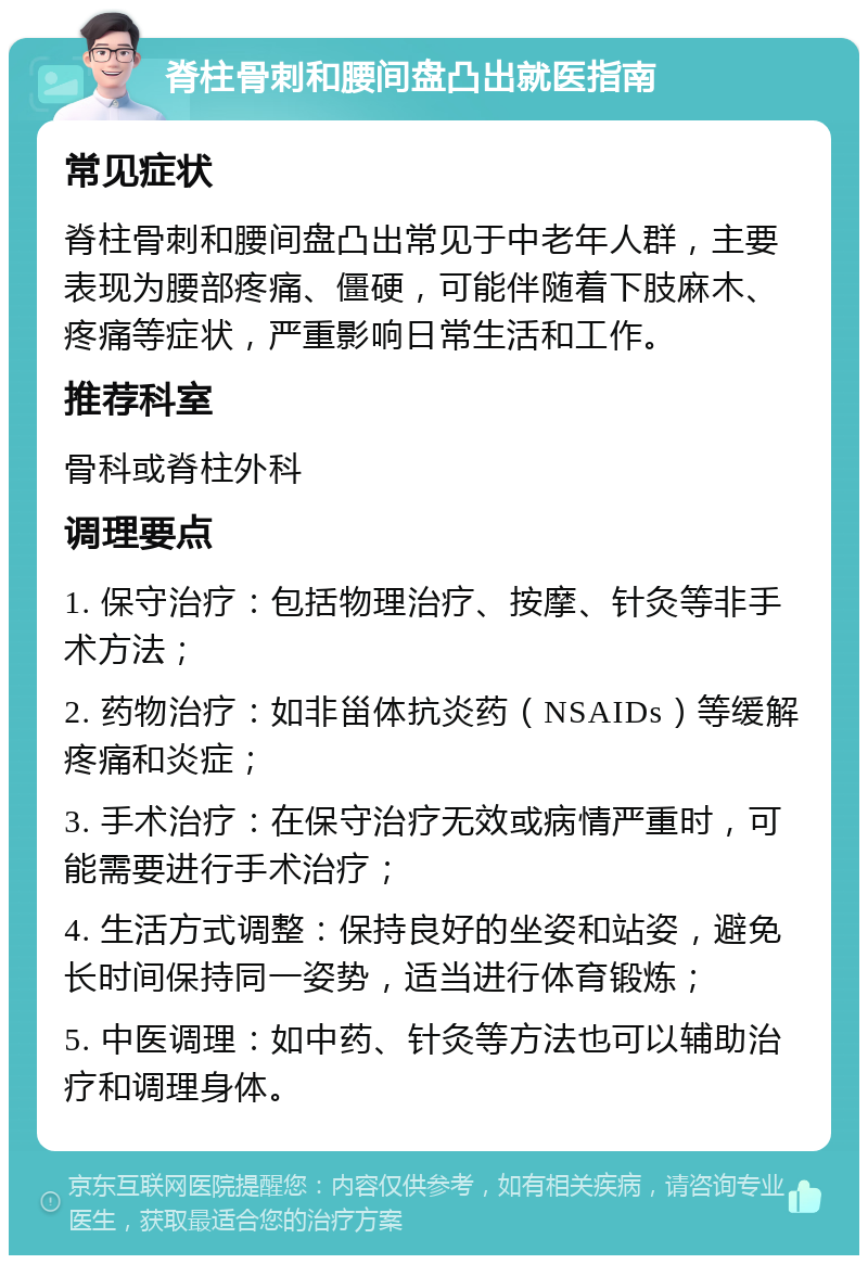 脊柱骨刺和腰间盘凸出就医指南 常见症状 脊柱骨刺和腰间盘凸出常见于中老年人群，主要表现为腰部疼痛、僵硬，可能伴随着下肢麻木、疼痛等症状，严重影响日常生活和工作。 推荐科室 骨科或脊柱外科 调理要点 1. 保守治疗：包括物理治疗、按摩、针灸等非手术方法； 2. 药物治疗：如非甾体抗炎药（NSAIDs）等缓解疼痛和炎症； 3. 手术治疗：在保守治疗无效或病情严重时，可能需要进行手术治疗； 4. 生活方式调整：保持良好的坐姿和站姿，避免长时间保持同一姿势，适当进行体育锻炼； 5. 中医调理：如中药、针灸等方法也可以辅助治疗和调理身体。