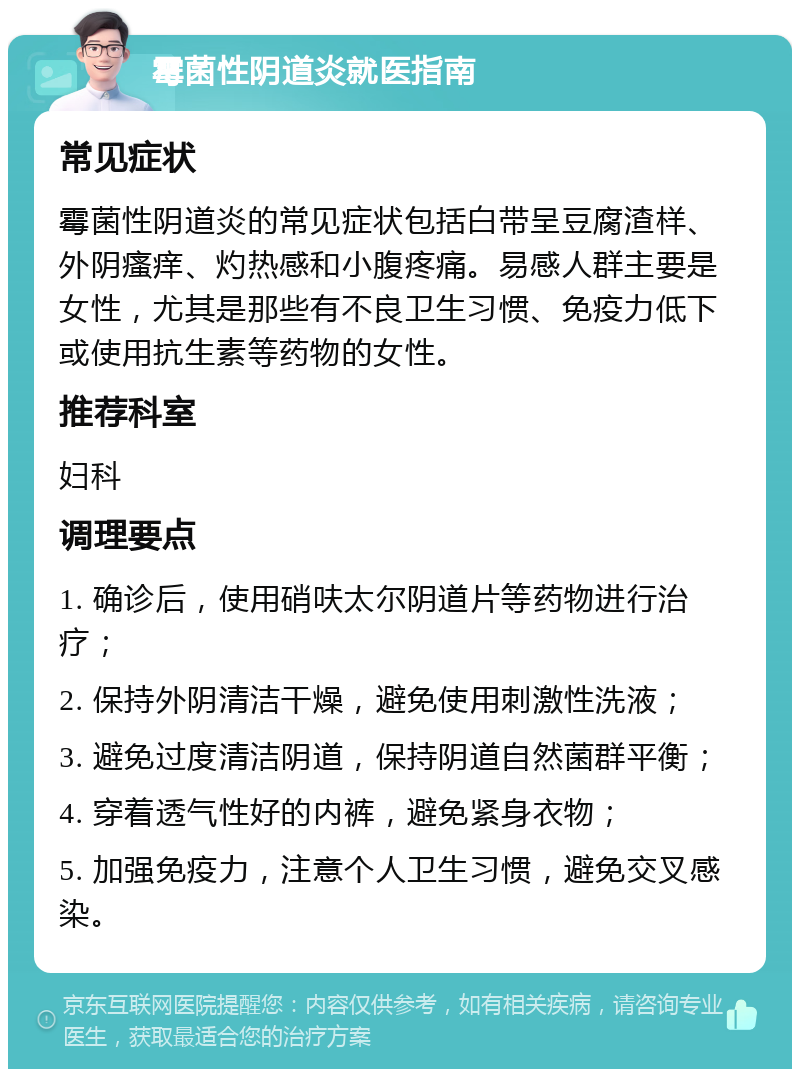 霉菌性阴道炎就医指南 常见症状 霉菌性阴道炎的常见症状包括白带呈豆腐渣样、外阴瘙痒、灼热感和小腹疼痛。易感人群主要是女性，尤其是那些有不良卫生习惯、免疫力低下或使用抗生素等药物的女性。 推荐科室 妇科 调理要点 1. 确诊后，使用硝呋太尔阴道片等药物进行治疗； 2. 保持外阴清洁干燥，避免使用刺激性洗液； 3. 避免过度清洁阴道，保持阴道自然菌群平衡； 4. 穿着透气性好的内裤，避免紧身衣物； 5. 加强免疫力，注意个人卫生习惯，避免交叉感染。