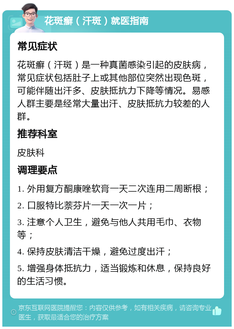 花斑癣（汗斑）就医指南 常见症状 花斑癣（汗斑）是一种真菌感染引起的皮肤病，常见症状包括肚子上或其他部位突然出现色斑，可能伴随出汗多、皮肤抵抗力下降等情况。易感人群主要是经常大量出汗、皮肤抵抗力较差的人群。 推荐科室 皮肤科 调理要点 1. 外用复方酮康唑软膏一天二次连用二周断根； 2. 口服特比萘芬片一天一次一片； 3. 注意个人卫生，避免与他人共用毛巾、衣物等； 4. 保持皮肤清洁干燥，避免过度出汗； 5. 增强身体抵抗力，适当锻炼和休息，保持良好的生活习惯。