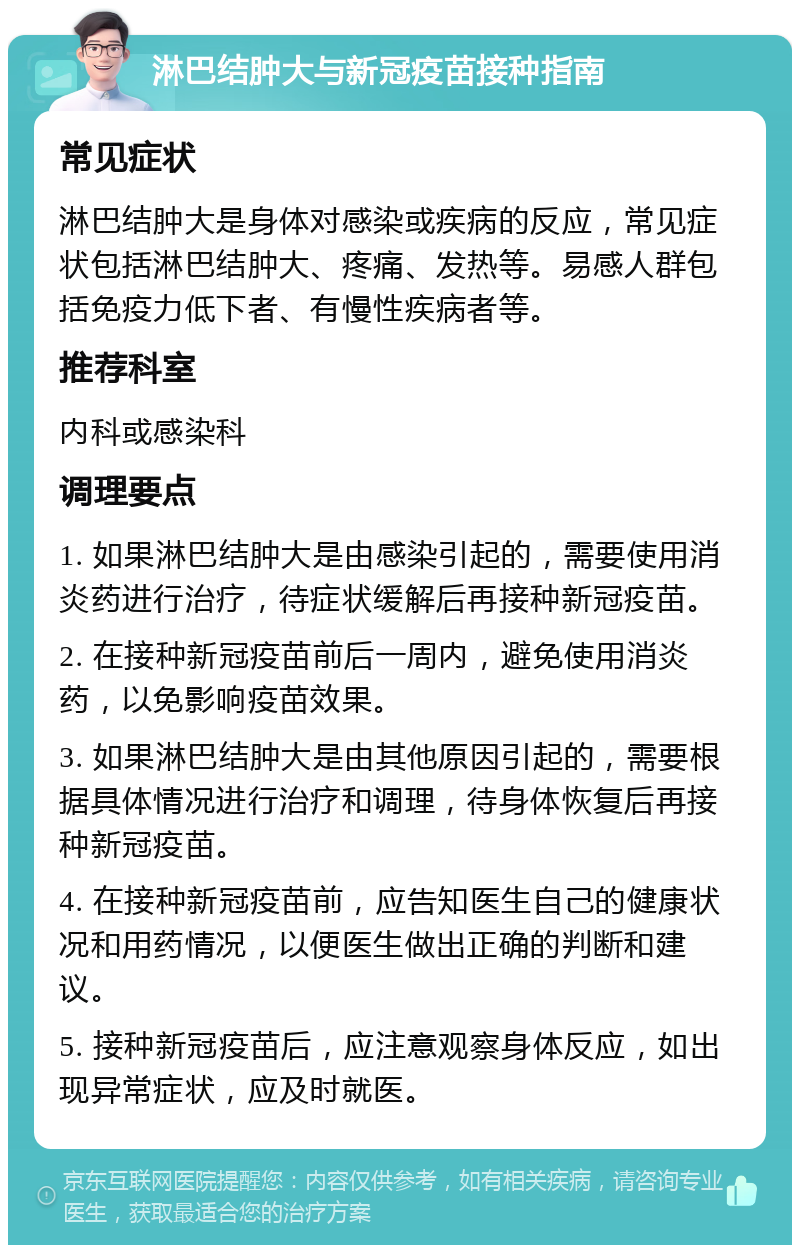 淋巴结肿大与新冠疫苗接种指南 常见症状 淋巴结肿大是身体对感染或疾病的反应，常见症状包括淋巴结肿大、疼痛、发热等。易感人群包括免疫力低下者、有慢性疾病者等。 推荐科室 内科或感染科 调理要点 1. 如果淋巴结肿大是由感染引起的，需要使用消炎药进行治疗，待症状缓解后再接种新冠疫苗。 2. 在接种新冠疫苗前后一周内，避免使用消炎药，以免影响疫苗效果。 3. 如果淋巴结肿大是由其他原因引起的，需要根据具体情况进行治疗和调理，待身体恢复后再接种新冠疫苗。 4. 在接种新冠疫苗前，应告知医生自己的健康状况和用药情况，以便医生做出正确的判断和建议。 5. 接种新冠疫苗后，应注意观察身体反应，如出现异常症状，应及时就医。