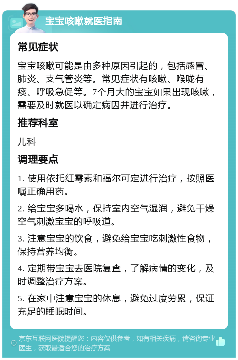 宝宝咳嗽就医指南 常见症状 宝宝咳嗽可能是由多种原因引起的，包括感冒、肺炎、支气管炎等。常见症状有咳嗽、喉咙有痰、呼吸急促等。7个月大的宝宝如果出现咳嗽，需要及时就医以确定病因并进行治疗。 推荐科室 儿科 调理要点 1. 使用依托红霉素和福尔可定进行治疗，按照医嘱正确用药。 2. 给宝宝多喝水，保持室内空气湿润，避免干燥空气刺激宝宝的呼吸道。 3. 注意宝宝的饮食，避免给宝宝吃刺激性食物，保持营养均衡。 4. 定期带宝宝去医院复查，了解病情的变化，及时调整治疗方案。 5. 在家中注意宝宝的休息，避免过度劳累，保证充足的睡眠时间。