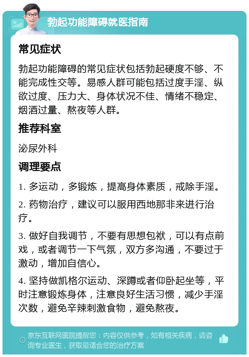 勃起功能障碍就医指南 常见症状 勃起功能障碍的常见症状包括勃起硬度不够、不能完成性交等。易感人群可能包括过度手淫、纵欲过度、压力大、身体状况不佳、情绪不稳定、烟酒过量、熬夜等人群。 推荐科室 泌尿外科 调理要点 1. 多运动，多锻炼，提高身体素质，戒除手淫。 2. 药物治疗，建议可以服用西地那非来进行治疗。 3. 做好自我调节，不要有思想包袱，可以有点前戏，或者调节一下气氛，双方多沟通，不要过于激动，增加自信心。 4. 坚持做凯格尔运动、深蹲或者仰卧起坐等，平时注意锻炼身体，注意良好生活习惯，减少手淫次数，避免辛辣刺激食物，避免熬夜。