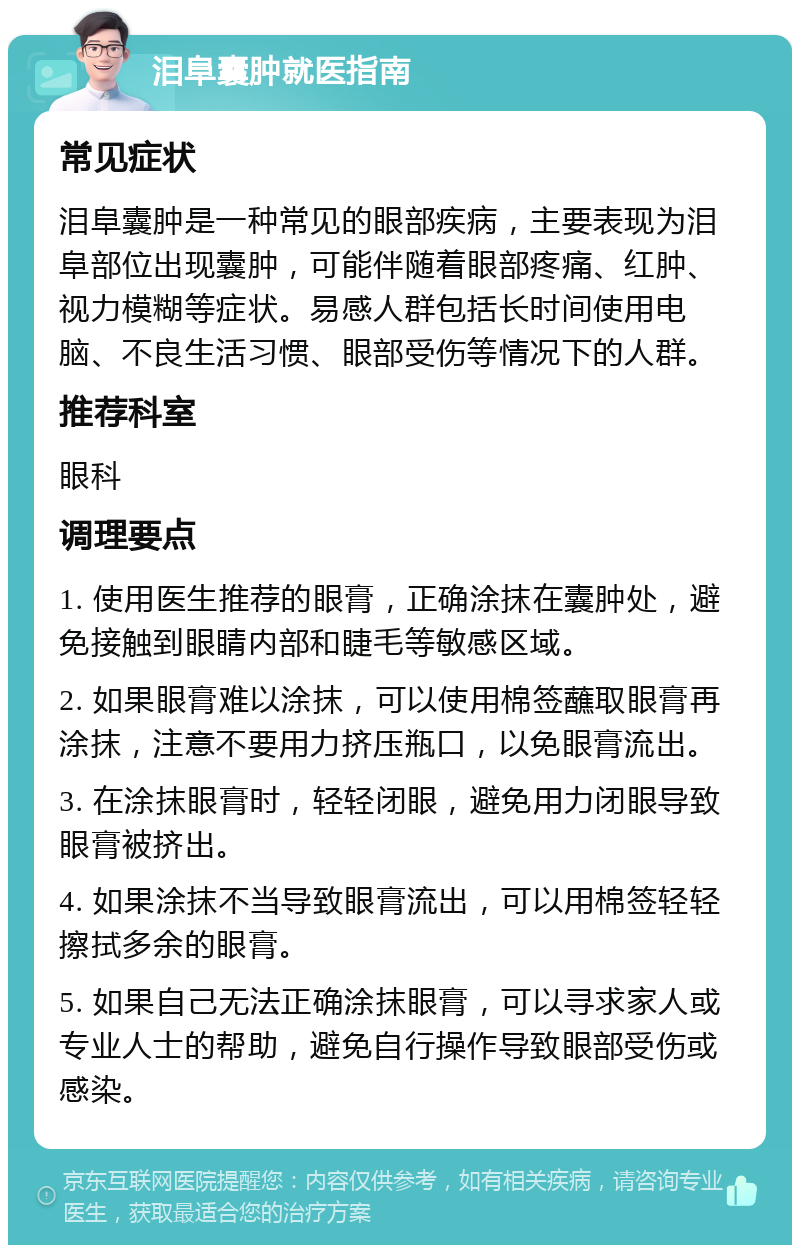 泪阜囊肿就医指南 常见症状 泪阜囊肿是一种常见的眼部疾病，主要表现为泪阜部位出现囊肿，可能伴随着眼部疼痛、红肿、视力模糊等症状。易感人群包括长时间使用电脑、不良生活习惯、眼部受伤等情况下的人群。 推荐科室 眼科 调理要点 1. 使用医生推荐的眼膏，正确涂抹在囊肿处，避免接触到眼睛内部和睫毛等敏感区域。 2. 如果眼膏难以涂抹，可以使用棉签蘸取眼膏再涂抹，注意不要用力挤压瓶口，以免眼膏流出。 3. 在涂抹眼膏时，轻轻闭眼，避免用力闭眼导致眼膏被挤出。 4. 如果涂抹不当导致眼膏流出，可以用棉签轻轻擦拭多余的眼膏。 5. 如果自己无法正确涂抹眼膏，可以寻求家人或专业人士的帮助，避免自行操作导致眼部受伤或感染。