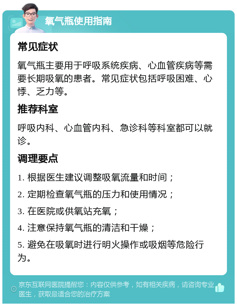 氧气瓶使用指南 常见症状 氧气瓶主要用于呼吸系统疾病、心血管疾病等需要长期吸氧的患者。常见症状包括呼吸困难、心悸、乏力等。 推荐科室 呼吸内科、心血管内科、急诊科等科室都可以就诊。 调理要点 1. 根据医生建议调整吸氧流量和时间； 2. 定期检查氧气瓶的压力和使用情况； 3. 在医院或供氧站充氧； 4. 注意保持氧气瓶的清洁和干燥； 5. 避免在吸氧时进行明火操作或吸烟等危险行为。