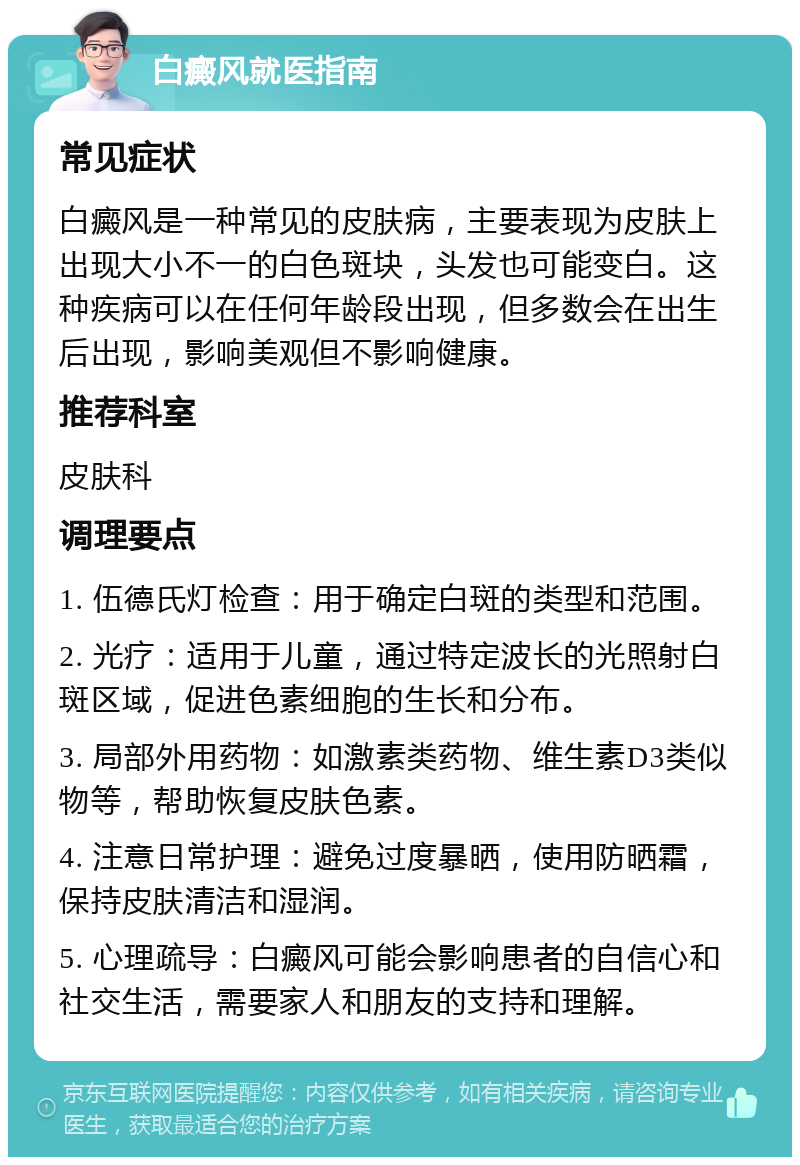 白癜风就医指南 常见症状 白癜风是一种常见的皮肤病，主要表现为皮肤上出现大小不一的白色斑块，头发也可能变白。这种疾病可以在任何年龄段出现，但多数会在出生后出现，影响美观但不影响健康。 推荐科室 皮肤科 调理要点 1. 伍德氏灯检查：用于确定白斑的类型和范围。 2. 光疗：适用于儿童，通过特定波长的光照射白斑区域，促进色素细胞的生长和分布。 3. 局部外用药物：如激素类药物、维生素D3类似物等，帮助恢复皮肤色素。 4. 注意日常护理：避免过度暴晒，使用防晒霜，保持皮肤清洁和湿润。 5. 心理疏导：白癜风可能会影响患者的自信心和社交生活，需要家人和朋友的支持和理解。