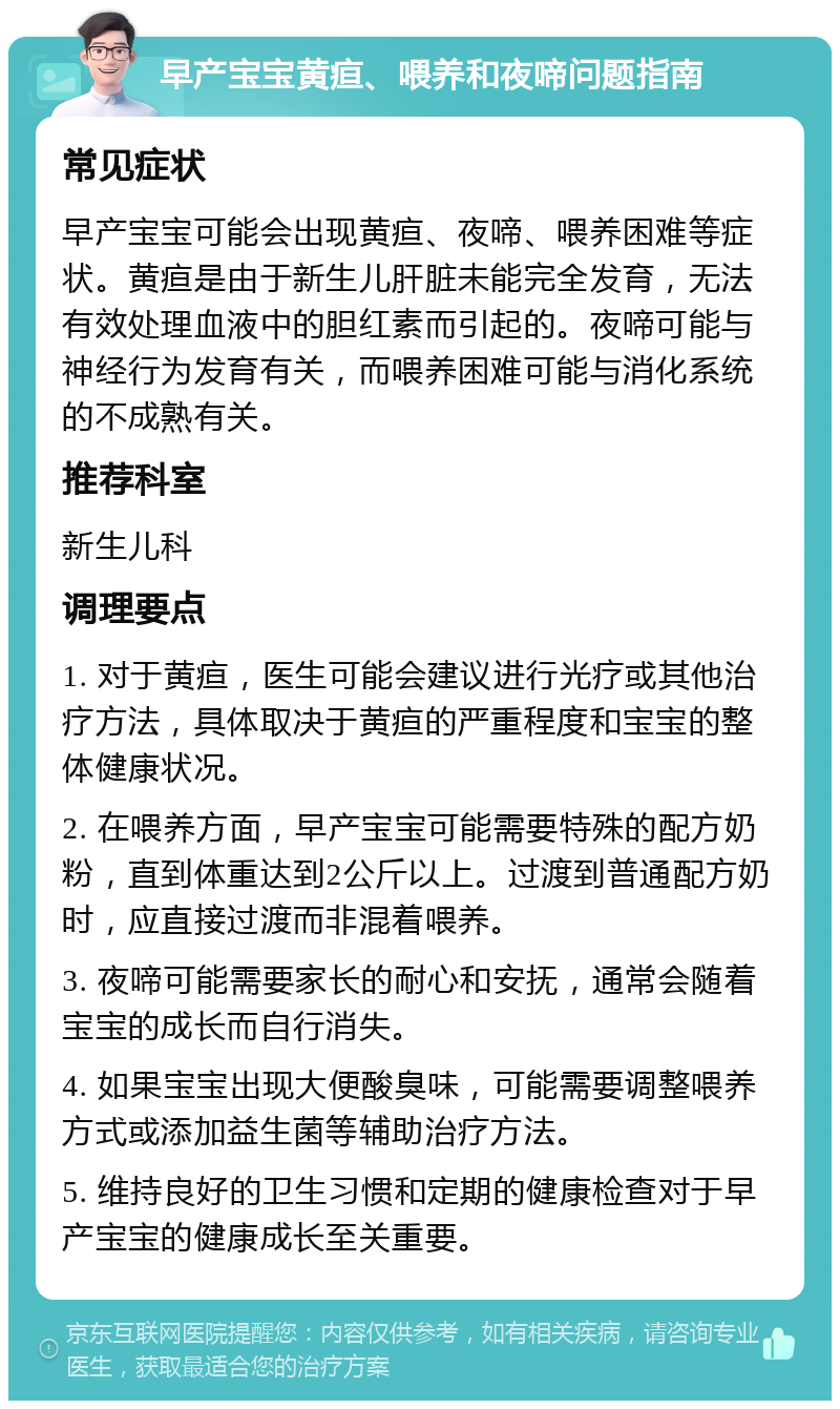 早产宝宝黄疸、喂养和夜啼问题指南 常见症状 早产宝宝可能会出现黄疸、夜啼、喂养困难等症状。黄疸是由于新生儿肝脏未能完全发育，无法有效处理血液中的胆红素而引起的。夜啼可能与神经行为发育有关，而喂养困难可能与消化系统的不成熟有关。 推荐科室 新生儿科 调理要点 1. 对于黄疸，医生可能会建议进行光疗或其他治疗方法，具体取决于黄疸的严重程度和宝宝的整体健康状况。 2. 在喂养方面，早产宝宝可能需要特殊的配方奶粉，直到体重达到2公斤以上。过渡到普通配方奶时，应直接过渡而非混着喂养。 3. 夜啼可能需要家长的耐心和安抚，通常会随着宝宝的成长而自行消失。 4. 如果宝宝出现大便酸臭味，可能需要调整喂养方式或添加益生菌等辅助治疗方法。 5. 维持良好的卫生习惯和定期的健康检查对于早产宝宝的健康成长至关重要。