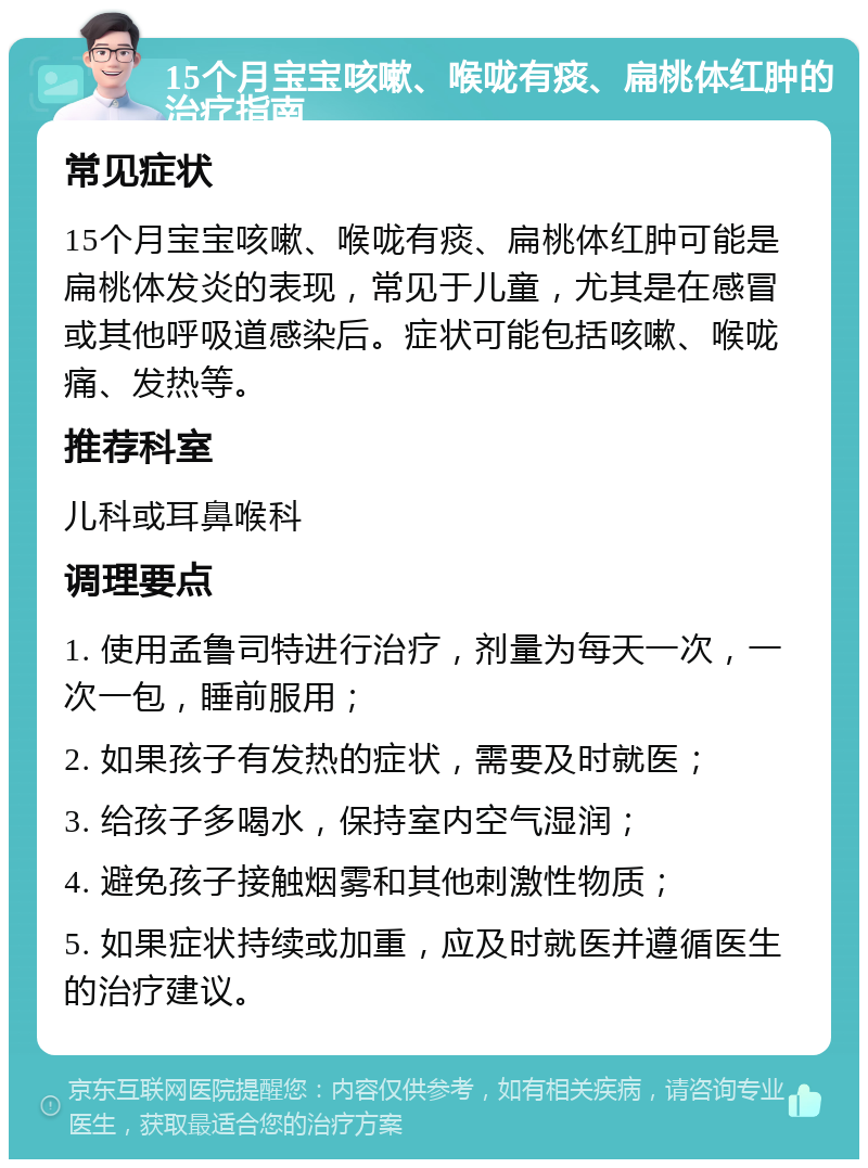 15个月宝宝咳嗽、喉咙有痰、扁桃体红肿的治疗指南 常见症状 15个月宝宝咳嗽、喉咙有痰、扁桃体红肿可能是扁桃体发炎的表现，常见于儿童，尤其是在感冒或其他呼吸道感染后。症状可能包括咳嗽、喉咙痛、发热等。 推荐科室 儿科或耳鼻喉科 调理要点 1. 使用孟鲁司特进行治疗，剂量为每天一次，一次一包，睡前服用； 2. 如果孩子有发热的症状，需要及时就医； 3. 给孩子多喝水，保持室内空气湿润； 4. 避免孩子接触烟雾和其他刺激性物质； 5. 如果症状持续或加重，应及时就医并遵循医生的治疗建议。