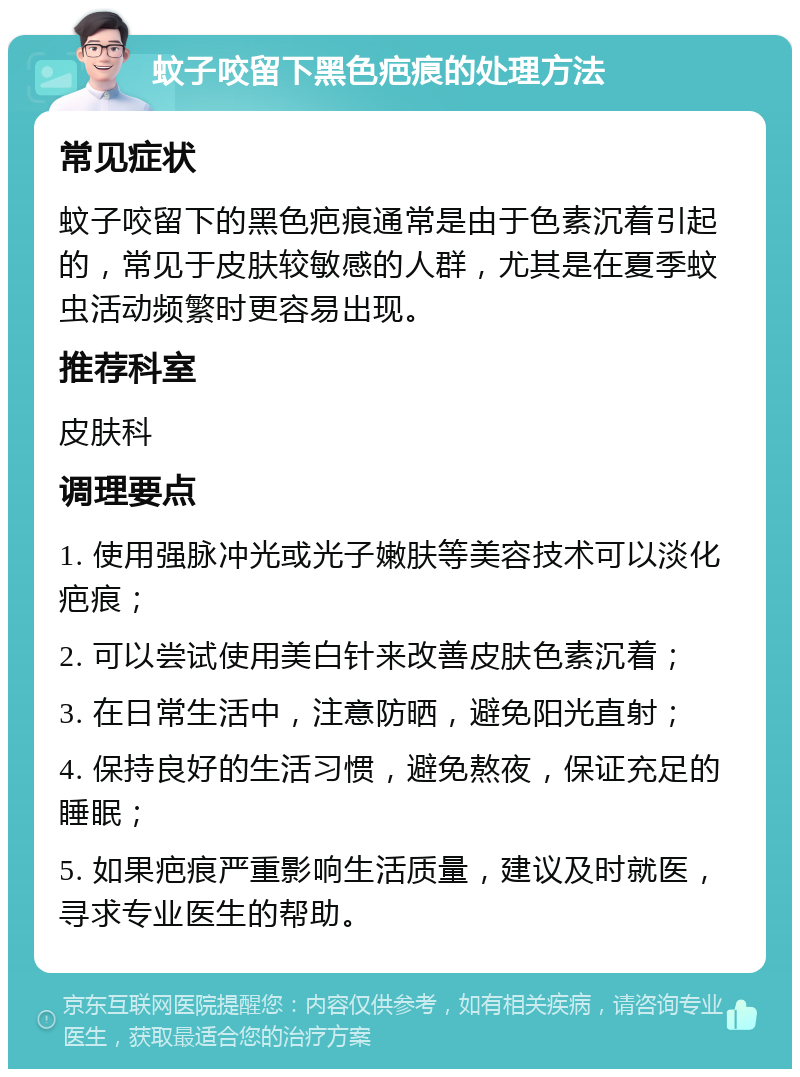 蚊子咬留下黑色疤痕的处理方法 常见症状 蚊子咬留下的黑色疤痕通常是由于色素沉着引起的，常见于皮肤较敏感的人群，尤其是在夏季蚊虫活动频繁时更容易出现。 推荐科室 皮肤科 调理要点 1. 使用强脉冲光或光子嫩肤等美容技术可以淡化疤痕； 2. 可以尝试使用美白针来改善皮肤色素沉着； 3. 在日常生活中，注意防晒，避免阳光直射； 4. 保持良好的生活习惯，避免熬夜，保证充足的睡眠； 5. 如果疤痕严重影响生活质量，建议及时就医，寻求专业医生的帮助。