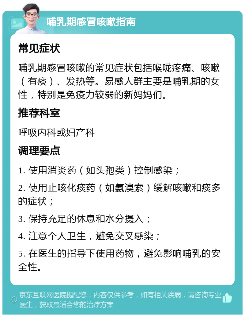 哺乳期感冒咳嗽指南 常见症状 哺乳期感冒咳嗽的常见症状包括喉咙疼痛、咳嗽（有痰）、发热等。易感人群主要是哺乳期的女性，特别是免疫力较弱的新妈妈们。 推荐科室 呼吸内科或妇产科 调理要点 1. 使用消炎药（如头孢类）控制感染； 2. 使用止咳化痰药（如氨溴索）缓解咳嗽和痰多的症状； 3. 保持充足的休息和水分摄入； 4. 注意个人卫生，避免交叉感染； 5. 在医生的指导下使用药物，避免影响哺乳的安全性。