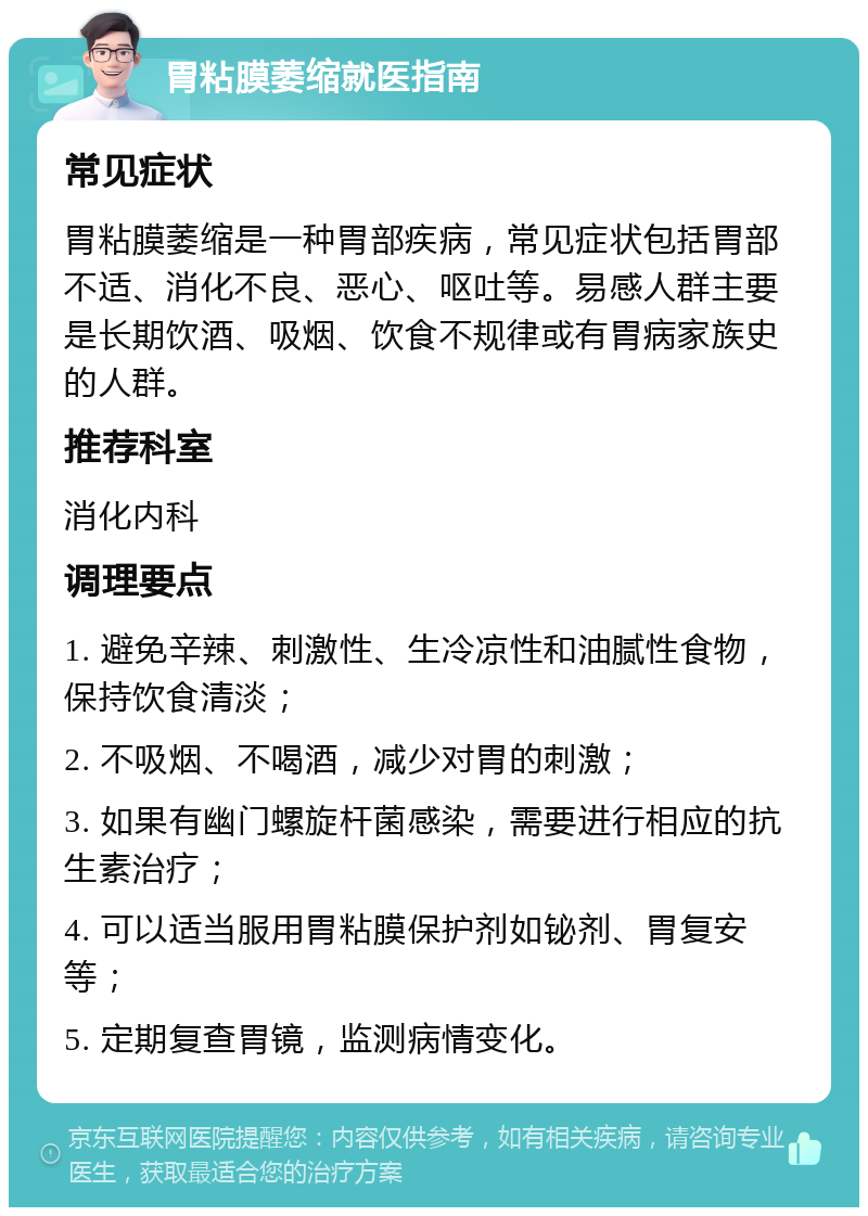 胃粘膜萎缩就医指南 常见症状 胃粘膜萎缩是一种胃部疾病，常见症状包括胃部不适、消化不良、恶心、呕吐等。易感人群主要是长期饮酒、吸烟、饮食不规律或有胃病家族史的人群。 推荐科室 消化内科 调理要点 1. 避免辛辣、刺激性、生冷凉性和油腻性食物，保持饮食清淡； 2. 不吸烟、不喝酒，减少对胃的刺激； 3. 如果有幽门螺旋杆菌感染，需要进行相应的抗生素治疗； 4. 可以适当服用胃粘膜保护剂如铋剂、胃复安等； 5. 定期复查胃镜，监测病情变化。