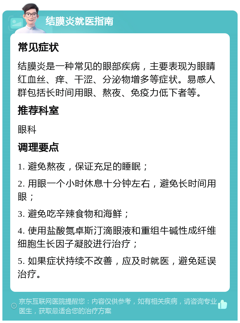 结膜炎就医指南 常见症状 结膜炎是一种常见的眼部疾病，主要表现为眼睛红血丝、痒、干涩、分泌物增多等症状。易感人群包括长时间用眼、熬夜、免疫力低下者等。 推荐科室 眼科 调理要点 1. 避免熬夜，保证充足的睡眠； 2. 用眼一个小时休息十分钟左右，避免长时间用眼； 3. 避免吃辛辣食物和海鲜； 4. 使用盐酸氮卓斯汀滴眼液和重组牛碱性成纤维细胞生长因子凝胶进行治疗； 5. 如果症状持续不改善，应及时就医，避免延误治疗。