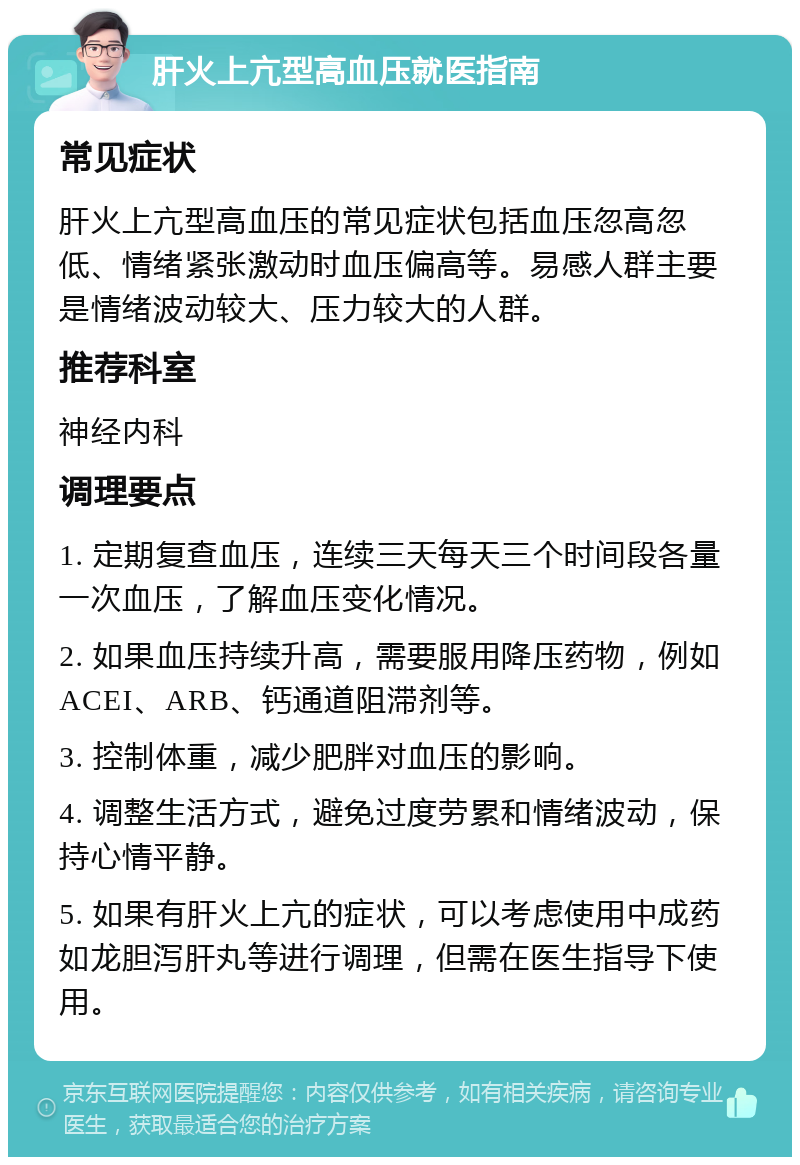 肝火上亢型高血压就医指南 常见症状 肝火上亢型高血压的常见症状包括血压忽高忽低、情绪紧张激动时血压偏高等。易感人群主要是情绪波动较大、压力较大的人群。 推荐科室 神经内科 调理要点 1. 定期复查血压，连续三天每天三个时间段各量一次血压，了解血压变化情况。 2. 如果血压持续升高，需要服用降压药物，例如ACEI、ARB、钙通道阻滞剂等。 3. 控制体重，减少肥胖对血压的影响。 4. 调整生活方式，避免过度劳累和情绪波动，保持心情平静。 5. 如果有肝火上亢的症状，可以考虑使用中成药如龙胆泻肝丸等进行调理，但需在医生指导下使用。