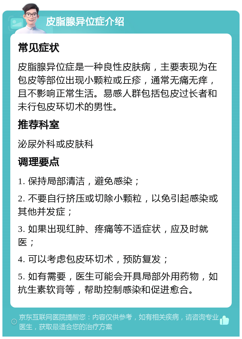 皮脂腺异位症介绍 常见症状 皮脂腺异位症是一种良性皮肤病，主要表现为在包皮等部位出现小颗粒或丘疹，通常无痛无痒，且不影响正常生活。易感人群包括包皮过长者和未行包皮环切术的男性。 推荐科室 泌尿外科或皮肤科 调理要点 1. 保持局部清洁，避免感染； 2. 不要自行挤压或切除小颗粒，以免引起感染或其他并发症； 3. 如果出现红肿、疼痛等不适症状，应及时就医； 4. 可以考虑包皮环切术，预防复发； 5. 如有需要，医生可能会开具局部外用药物，如抗生素软膏等，帮助控制感染和促进愈合。