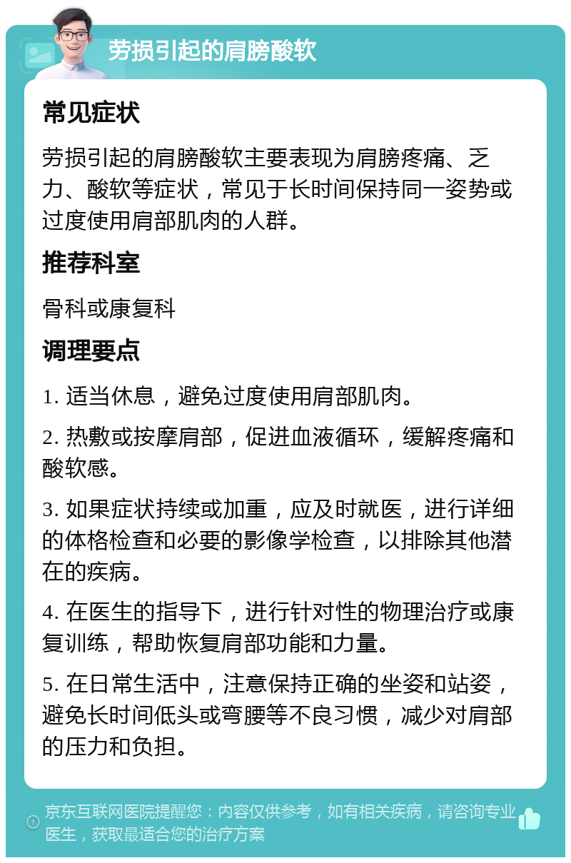 劳损引起的肩膀酸软 常见症状 劳损引起的肩膀酸软主要表现为肩膀疼痛、乏力、酸软等症状，常见于长时间保持同一姿势或过度使用肩部肌肉的人群。 推荐科室 骨科或康复科 调理要点 1. 适当休息，避免过度使用肩部肌肉。 2. 热敷或按摩肩部，促进血液循环，缓解疼痛和酸软感。 3. 如果症状持续或加重，应及时就医，进行详细的体格检查和必要的影像学检查，以排除其他潜在的疾病。 4. 在医生的指导下，进行针对性的物理治疗或康复训练，帮助恢复肩部功能和力量。 5. 在日常生活中，注意保持正确的坐姿和站姿，避免长时间低头或弯腰等不良习惯，减少对肩部的压力和负担。