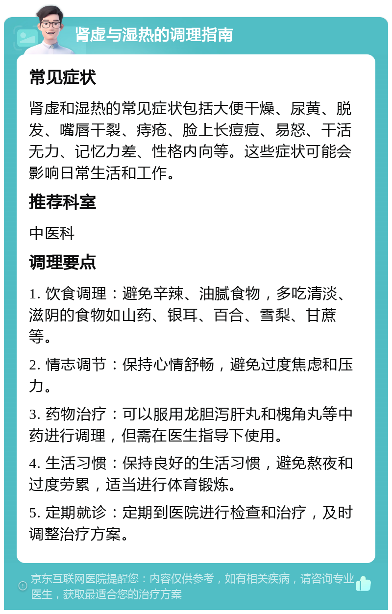 肾虚与湿热的调理指南 常见症状 肾虚和湿热的常见症状包括大便干燥、尿黄、脱发、嘴唇干裂、痔疮、脸上长痘痘、易怒、干活无力、记忆力差、性格内向等。这些症状可能会影响日常生活和工作。 推荐科室 中医科 调理要点 1. 饮食调理：避免辛辣、油腻食物，多吃清淡、滋阴的食物如山药、银耳、百合、雪梨、甘蔗等。 2. 情志调节：保持心情舒畅，避免过度焦虑和压力。 3. 药物治疗：可以服用龙胆泻肝丸和槐角丸等中药进行调理，但需在医生指导下使用。 4. 生活习惯：保持良好的生活习惯，避免熬夜和过度劳累，适当进行体育锻炼。 5. 定期就诊：定期到医院进行检查和治疗，及时调整治疗方案。