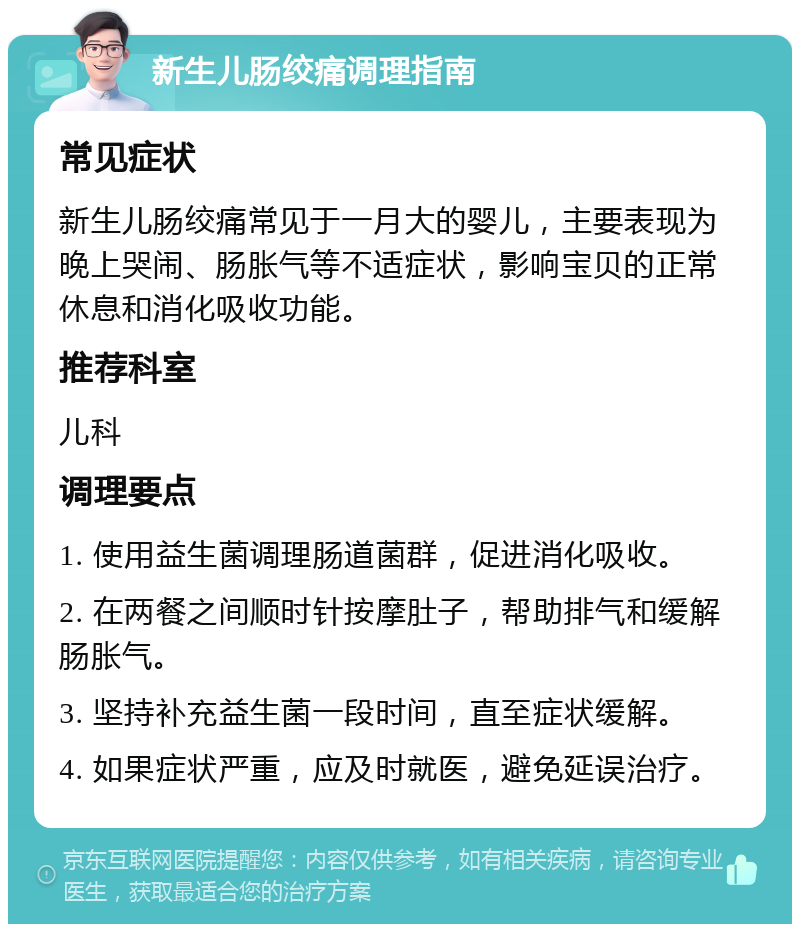 新生儿肠绞痛调理指南 常见症状 新生儿肠绞痛常见于一月大的婴儿，主要表现为晚上哭闹、肠胀气等不适症状，影响宝贝的正常休息和消化吸收功能。 推荐科室 儿科 调理要点 1. 使用益生菌调理肠道菌群，促进消化吸收。 2. 在两餐之间顺时针按摩肚子，帮助排气和缓解肠胀气。 3. 坚持补充益生菌一段时间，直至症状缓解。 4. 如果症状严重，应及时就医，避免延误治疗。