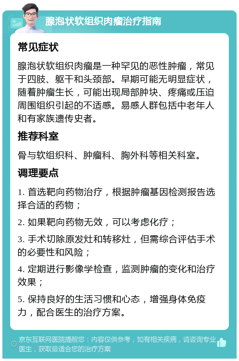 腺泡状软组织肉瘤治疗指南 常见症状 腺泡状软组织肉瘤是一种罕见的恶性肿瘤，常见于四肢、躯干和头颈部。早期可能无明显症状，随着肿瘤生长，可能出现局部肿块、疼痛或压迫周围组织引起的不适感。易感人群包括中老年人和有家族遗传史者。 推荐科室 骨与软组织科、肿瘤科、胸外科等相关科室。 调理要点 1. 首选靶向药物治疗，根据肿瘤基因检测报告选择合适的药物； 2. 如果靶向药物无效，可以考虑化疗； 3. 手术切除原发灶和转移灶，但需综合评估手术的必要性和风险； 4. 定期进行影像学检查，监测肿瘤的变化和治疗效果； 5. 保持良好的生活习惯和心态，增强身体免疫力，配合医生的治疗方案。