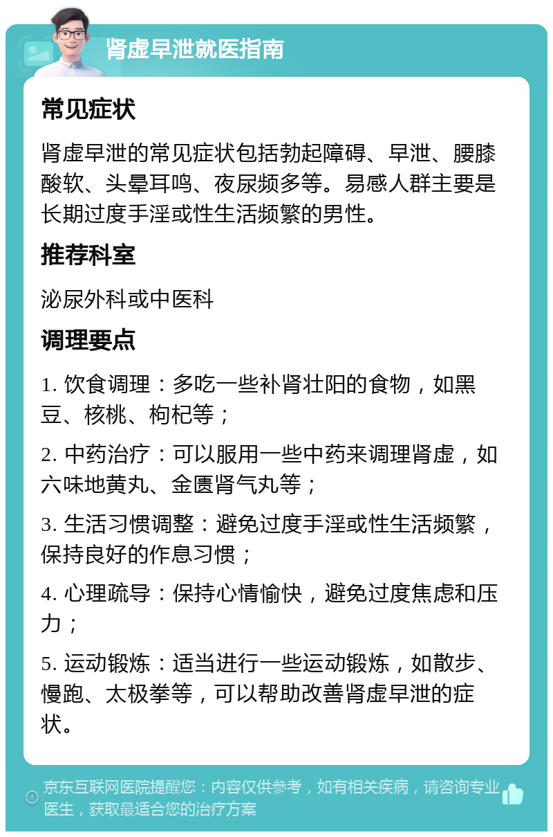 肾虚早泄就医指南 常见症状 肾虚早泄的常见症状包括勃起障碍、早泄、腰膝酸软、头晕耳鸣、夜尿频多等。易感人群主要是长期过度手淫或性生活频繁的男性。 推荐科室 泌尿外科或中医科 调理要点 1. 饮食调理：多吃一些补肾壮阳的食物，如黑豆、核桃、枸杞等； 2. 中药治疗：可以服用一些中药来调理肾虚，如六味地黄丸、金匮肾气丸等； 3. 生活习惯调整：避免过度手淫或性生活频繁，保持良好的作息习惯； 4. 心理疏导：保持心情愉快，避免过度焦虑和压力； 5. 运动锻炼：适当进行一些运动锻炼，如散步、慢跑、太极拳等，可以帮助改善肾虚早泄的症状。