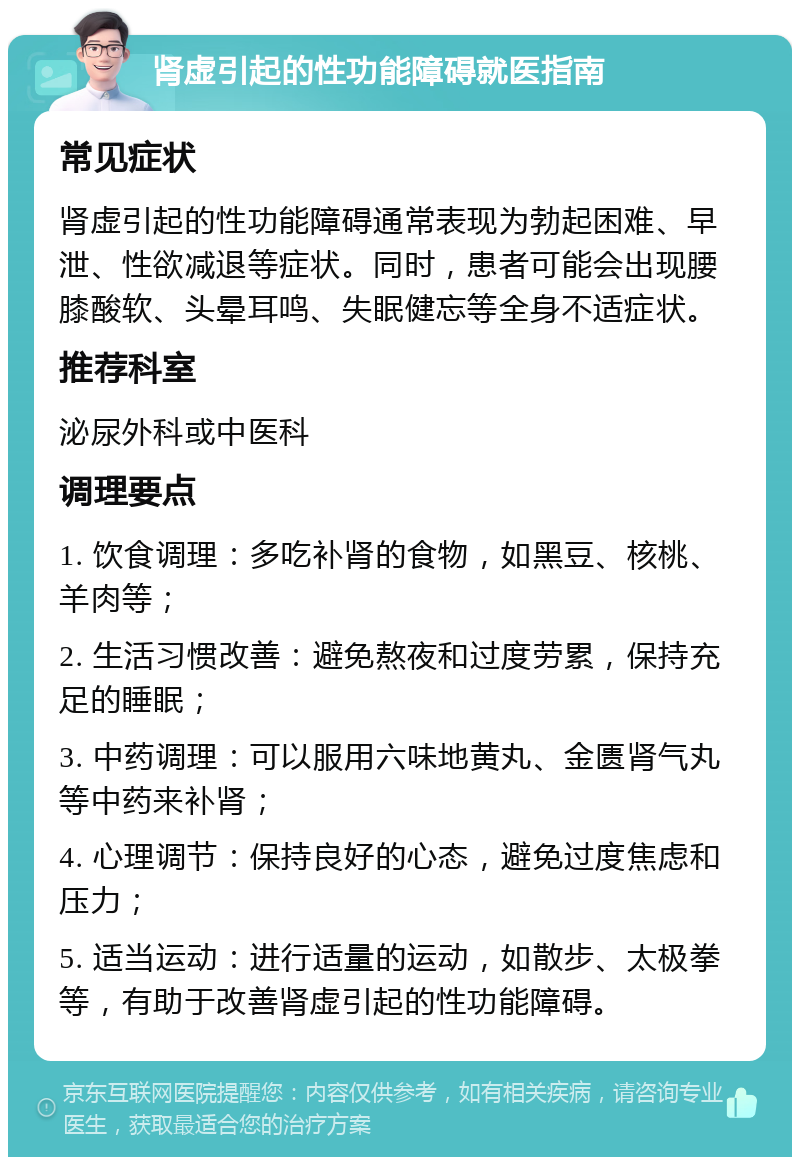 肾虚引起的性功能障碍就医指南 常见症状 肾虚引起的性功能障碍通常表现为勃起困难、早泄、性欲减退等症状。同时，患者可能会出现腰膝酸软、头晕耳鸣、失眠健忘等全身不适症状。 推荐科室 泌尿外科或中医科 调理要点 1. 饮食调理：多吃补肾的食物，如黑豆、核桃、羊肉等； 2. 生活习惯改善：避免熬夜和过度劳累，保持充足的睡眠； 3. 中药调理：可以服用六味地黄丸、金匮肾气丸等中药来补肾； 4. 心理调节：保持良好的心态，避免过度焦虑和压力； 5. 适当运动：进行适量的运动，如散步、太极拳等，有助于改善肾虚引起的性功能障碍。