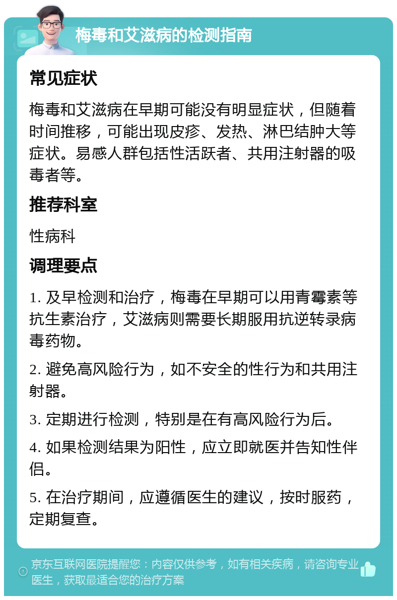 梅毒和艾滋病的检测指南 常见症状 梅毒和艾滋病在早期可能没有明显症状，但随着时间推移，可能出现皮疹、发热、淋巴结肿大等症状。易感人群包括性活跃者、共用注射器的吸毒者等。 推荐科室 性病科 调理要点 1. 及早检测和治疗，梅毒在早期可以用青霉素等抗生素治疗，艾滋病则需要长期服用抗逆转录病毒药物。 2. 避免高风险行为，如不安全的性行为和共用注射器。 3. 定期进行检测，特别是在有高风险行为后。 4. 如果检测结果为阳性，应立即就医并告知性伴侣。 5. 在治疗期间，应遵循医生的建议，按时服药，定期复查。