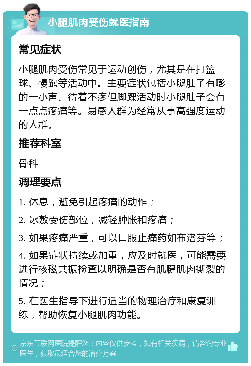 小腿肌肉受伤就医指南 常见症状 小腿肌肉受伤常见于运动创伤，尤其是在打篮球、慢跑等活动中。主要症状包括小腿肚子有嘭的一小声、待着不疼但脚踝活动时小腿肚子会有一点点疼痛等。易感人群为经常从事高强度运动的人群。 推荐科室 骨科 调理要点 1. 休息，避免引起疼痛的动作； 2. 冰敷受伤部位，减轻肿胀和疼痛； 3. 如果疼痛严重，可以口服止痛药如布洛芬等； 4. 如果症状持续或加重，应及时就医，可能需要进行核磁共振检查以明确是否有肌腱肌肉撕裂的情况； 5. 在医生指导下进行适当的物理治疗和康复训练，帮助恢复小腿肌肉功能。