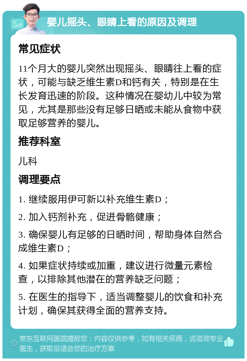 婴儿摇头、眼睛上看的原因及调理 常见症状 11个月大的婴儿突然出现摇头、眼睛往上看的症状，可能与缺乏维生素D和钙有关，特别是在生长发育迅速的阶段。这种情况在婴幼儿中较为常见，尤其是那些没有足够日晒或未能从食物中获取足够营养的婴儿。 推荐科室 儿科 调理要点 1. 继续服用伊可新以补充维生素D； 2. 加入钙剂补充，促进骨骼健康； 3. 确保婴儿有足够的日晒时间，帮助身体自然合成维生素D； 4. 如果症状持续或加重，建议进行微量元素检查，以排除其他潜在的营养缺乏问题； 5. 在医生的指导下，适当调整婴儿的饮食和补充计划，确保其获得全面的营养支持。